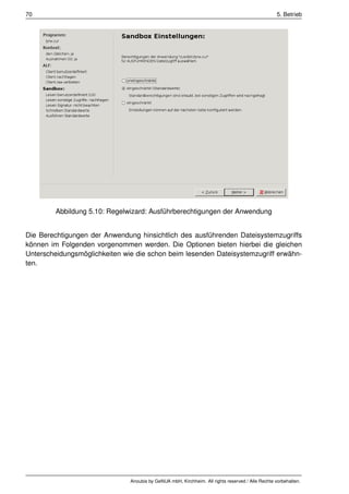 70                                                                                                 5. Betrieb




         Abbildung 5.10: Regelwizard: Ausführberechtigungen der Anwendung


Die Berechtigungen der Anwendung hinsichtlich des ausführenden Dateisystemzugriffs
können im Folgenden vorgenommen werden. Die Optionen bieten hierbei die gleichen
Unterscheidungsmöglichkeiten wie die schon beim lesenden Dateisystemzugriff erwähn-
ten.




                               Anoubis by GeNUA mbH, Kirchheim. All rights reserved / Alle Rechte vorbehalten.
 