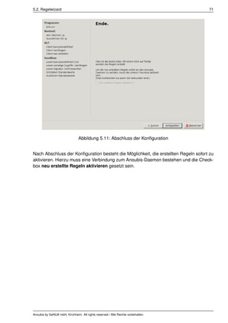 5.2. Regelwizard                                                                     71




                                Abbildung 5.11: Abschluss der Konﬁguration


Nach Abschluss der Konﬁguration besteht die Möglichkeit, die erstellten Regeln sofort zu
aktivieren. Hierzu muss eine Verbindung zum Anoubis-Daemon bestehen und die Check-
box neu erstellte Regeln aktivieren gesetzt sein.




Anoubis by GeNUA mbH, Kirchheim. All rights reserved / Alle Rechte vorbehalten.
 