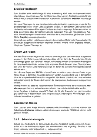 5.4. RuleEditor                                                                           73


Erstellen von Regeln
Zum Erstellen einer neuen Regel für eine Anwendung wählt man im Drop-Down-Menü
oberhalb der linken Liste den Typ der Regel aus. Hier können Applikationsregeln für die
Module ALF, Sandbox und Kontext durch Auswahl der Schaltﬂäche Erstellen neu erzeugt
werden.
Um neue Filterregeln für eine bereits existierende Applikation zu erzeugen, muss die Ap-
plikationsregel in der linken Liste ausgewählt werden. In der rechten Liste werden dann
die bereits vorhandenen Filterregeln für diese Applikation angezeigt. Außerdem stehen im
Drop-Down-Menü über der rechten Liste die zulässigen Arten von Filterregeln zur Aus-
wahl. Neue Filterregeln können durch anwählen der zur rechten Liste gehörenden Schalt-
ﬂäche Erstellen neu erzeugt werden.
Unterhalb der rechten Liste können dann in den einzelnen Reitern die Eigenschaften für
die aktuell ausgewählte Filterregel eingestellt werden. Welche Reiter angezeigt werden,
hängt vom Typ der Filterregel ab.


Ändern von Regeln
Für das Ändern einer Regel muss zunächst eine Regel aus der linken Liste ausgewählt
werden. In den Reitern unterhalb der linken Liste können dann die Anwendungen, für die
diese Regel gelten soll, verändert werden. Gleichzeitig werden die einzelnen Filterregeln
für diese Applikation in der rechten Liste angezeigt. Durch Auswahl einer Filterregel wer-
den unter der rechten Liste Reiter angezeigt, mit denen die aktivierte Filterregel bearbeitet
werden kann.
Um z.B. eine Regel vom ALF Modul zum Firefox zu ändern, muss die zum Firefox zuge-
hörige Regel in der linken Regelliste selektiert werden. Anschließend wird in der rechten
Liste die entsprechende Filteroption ausgewählt. Der Reiter unterhalb der Liste verändert
sich entsprechend der Regel, dort können die gewünschten Änderungen vorgenommen
werden.
Wichtig hierbei ist, dass die vorgenommenen Änderungen mittels der Schaltﬂäche Akti-
vieren gespeichert und aktiviert werden müssen, bevor sie tatsächlich aktiv werden.
Jeder Regelsatz enthält nur einen SFS-Block, der für alle Anwendungen gleichermaßen
gilt. Daher wird in diesem Block keine Möglichkeit zur Änderung der Anwendungen unter-
halb der linken Liste angeboten.


Löschen von Regeln
Zum Löschen einer Regel wird sie selektiert und anschließend durch die Auswahl der
Schaltﬂäche Entfernen gelöscht. Administratorregeln sowie der SFS-Block können nicht
gelöscht werden.


5.4.2 Administratorregeln
Sobald eine Verbindung mit dem Anoubis-Daemon hergestellt wurde, werden im Regel-
editor auch die Administratorregeln des aktuellen Benutzers angezeigt. Sie sind in der
linken Liste grau hinterlegt und mit (A) gekennzeichnet.

Anoubis by GeNUA mbH, Kirchheim. All rights reserved / Alle Rechte vorbehalten.
 
