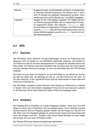 5.7. SFS                                                                                         79



  Adresse                           Angabe der Quell- und Zielradresse und Quell- und Zielport der
                                    zu ﬁlternden Netzwerkverbindung. Die Adresse wird in Form
                                    einer IP-Adresse der gewählten Adressfamilie erwartet. Ports
                                    werden dezimal in einem Bereich von 1 bis 65535 angegeben.
  Capability                        Angabe für den Filterregeltyp Capability. ALF-Regeln können
                                    auf Verbindungseigenschaften oder auf angeforderte Privilegi-
                                    en angewendet werden. Hier bedeutet „capability”, dass
                                    sich die Regel auf angeforderte Privilegien (wie RAW-Sockets)
                                    auswirkt, „andere”, dass die Entscheidungsparameter sich auf
                                    andere Verbindungstypen auswirkt und „alle” bezieht sich auf
                                    alle Verbindungsarten.




5.7        SFS

5.7.1       Überblick

Das SFS-Modul (siehe Abschnitt 4.4) legt Zugriffsregeln anhand von Prüfsummen bzw.
Signaturen fest. Es werden Ist- und Soll-Werte miteinander verglichen. Der Ist-Wert ei-
ner Prüfsumme wird von Anoubis aktuell berechnet. Er spiegelt den aktuellen Stand einer
Datei wieder. Der Benutzer legt seine Soll-Werte fest, die etwas über die Erwartungshal-
tung des jeweiligen Benutzers aussagen. Er kann sie komfortabel über den SFS-Browser
verwalten.

Bei Zugriff auf eine Datei wird überprüft, ob eine SFS-Regel für sie deﬁniert ist. Die Re-
gel legt eine Aktion fest, die abhängig von der Ist- und Soll-Prüfsumme sein kann. Es
wird also überprüft, ob der zugreifende Nutzer oder der Administrator für diese Datei eine
Prüfsumme hinterlegt hat.

Das SFS-Modul verwaltet für jeden Benutzer einen Bestand an Prüfsummen zu Dateien
im System. Eine vom Administrator festgelegte Prüfsumme für eine Datei gilt zusätzlich
für alle Benutzer, die für diese Datei keine eigene Prüfsumme festgelegt haben.




5.7.2       RuleEditor

Der Regeltyp SFS im RuleEditor ist in jedem Regelsatz enthalten. Daher kann eine SFS
Regel zur linken Liste im RuleEditor nicht hinzugefügt werden. Durch Verbinden mit dem
Anoubis-Daemon kann ein Regelsatz geladen werden, der eine Regel vom Typ SFS ent-
hält. Wenn noch kein Regelsatz geladen ist, wird durch den Import einer leeren Datei oder
durch das Anlegen einer ALF-, Sandbox- oder Kontext-Regel ebenfalls ein neuer Regel-
satz erzeugt, der auch einen SFS-Block enthält.

Der Filtertyp SFS bietet folgende Eingstellungsmöglichkeiten:

Anoubis by GeNUA mbH, Kirchheim. All rights reserved / Alle Rechte vorbehalten.
 