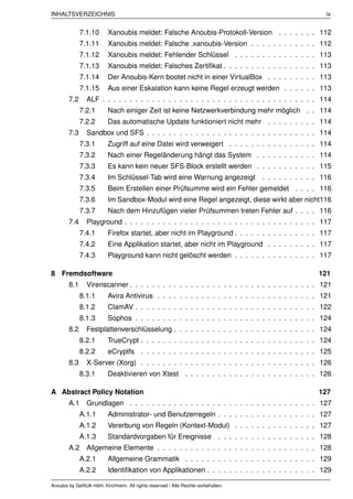 INHALTSVERZEICHNIS                                                                                     ix


              7.1.10      Xanoubis meldet: Falsche Anoubis-Protokoll-Version . . . . . . . 112
              7.1.11      Xanoubis meldet: Falsche .xanoubis-Version . . . . . . . . . . . . 112
              7.1.12      Xanoubis meldet: Fehlender Schlüssel . . . . . . . . . . . . . . . 113
              7.1.13      Xanoubis meldet: Falsches Zertiﬁkat . . . . . . . . . . . . . . . . . 113
              7.1.14      Der Anoubis-Kern bootet nicht in einer VirtualBox . . . . . . . . . 113
              7.1.15      Aus einer Eskalation kann keine Regel erzeugt werden . . . . . . 113
        7.2     ALF . . . . . . . . . . . . . . . . . . . . . . . . . . . . . . . . . . . . . . . 114
              7.2.1       Nach einiger Zeit ist keine Netzwerkverbindung mehr möglich . . 114
              7.2.2       Das automatische Update funktioniert nicht mehr . . . . . . . . . 114
        7.3     Sandbox und SFS . . . . . . . . . . . . . . . . . . . . . . . . . . . . . . . 114
              7.3.1       Zugriff auf eine Datei wird verweigert . . . . . . . . . . . . . . . . 114
              7.3.2       Nach einer Regeländerung hängt das System . . . . . . . . . . . 114
              7.3.3       Es kann kein neuer SFS-Block erstellt werden . . . . . . . . . . . 115
              7.3.4       Im Schlüssel-Tab wird eine Warnung angezeigt            . . . . . . . . . . 116
              7.3.5       Beim Erstellen einer Prüfsumme wird ein Fehler gemeldet . . . . 116
              7.3.6       Im Sandbox-Modul wird eine Regel angezeigt, diese wirkt aber nicht116
              7.3.7       Nach dem Hinzufügen vieler Prüfsummen treten Fehler auf . . . . 116
        7.4     Playground . . . . . . . . . . . . . . . . . . . . . . . . . . . . . . . . . . . 117
              7.4.1       Firefox startet, aber nicht im Playground . . . . . . . . . . . . . . . 117
              7.4.2       Eine Applikation startet, aber nicht im Playground . . . . . . . . . 117
              7.4.3       Playground kann nicht gelöscht werden . . . . . . . . . . . . . . . 117

8 Fremdsoftware                                                                                     121
        8.1     Virenscanner . . . . . . . . . . . . . . . . . . . . . . . . . . . . . . . . . . 121
              8.1.1       Avira Antivirus . . . . . . . . . . . . . . . . . . . . . . . . . . . . . 121
              8.1.2       ClamAV . . . . . . . . . . . . . . . . . . . . . . . . . . . . . . . . . 122
              8.1.3       Sophos . . . . . . . . . . . . . . . . . . . . . . . . . . . . . . . . . 124
        8.2     Festplattenverschlüsselung . . . . . . . . . . . . . . . . . . . . . . . . . . 124
              8.2.1       TrueCrypt . . . . . . . . . . . . . . . . . . . . . . . . . . . . . . . . 124
              8.2.2       eCryptfs . . . . . . . . . . . . . . . . . . . . . . . . . . . . . . . . 125
        8.3     X-Server (Xorg) . . . . . . . . . . . . . . . . . . . . . . . . . . . . . . . . 126
              8.3.1       Deaktivieren von Xtest . . . . . . . . . . . . . . . . . . . . . . . . 126

A Abstract Policy Notation                                                                          127
        A.1 Grundlagen . . . . . . . . . . . . . . . . . . . . . . . . . . . . . . . . . . 127
              A.1.1       Administrator- und Benutzerregeln . . . . . . . . . . . . . . . . . . 127
              A.1.2       Vererbung von Regeln (Kontext-Modul) . . . . . . . . . . . . . . . 127
              A.1.3       Standardvorgaben für Ereignisse . . . . . . . . . . . . . . . . . . 128
        A.2 Allgemeine Elemente . . . . . . . . . . . . . . . . . . . . . . . . . . . . . 128
              A.2.1       Allgemeine Grammatik . . . . . . . . . . . . . . . . . . . . . . . . 129
              A.2.2       Identiﬁkation von Applikationen . . . . . . . . . . . . . . . . . . . . 129

Anoubis by GeNUA mbH, Kirchheim. All rights reserved / Alle Rechte vorbehalten.
 