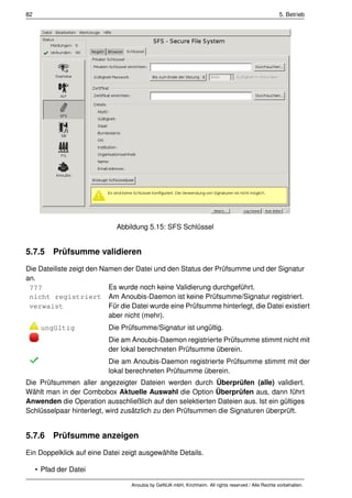 82                                                                                                    5. Betrieb




                             Abbildung 5.15: SFS Schlüssel


5.7.5 Prüfsumme validieren
Die Dateiliste zeigt den Namen der Datei und den Status der Prüfsumme und der Signatur
an.
 ???                       Es wurde noch keine Validierung durchgeführt.
 nicht registriert Am Anoubis-Daemon ist keine Prüfsumme/Signatur registriert.
 verwaist                  Für die Datei wurde eine Prüfsumme hinterlegt, die Datei existiert
                           aber nicht (mehr).
      ungültig             Die Prüfsumme/Signatur ist ungültig.
                           Die am Anoubis-Daemon registrierte Prüfsumme stimmt nicht mit
                           der lokal berechneten Prüfsumme überein.
                           Die am Anoubis-Daemon registrierte Prüfsumme stimmt mit der
                           lokal berechneten Prüfsumme überein.
Die Prüfsummen aller angezeigter Dateien werden durch Überprüfen (alle) validiert.
Wählt man in der Combobox Aktuelle Auswahl die Option Überprüfen aus, dann führt
Anwenden die Operation ausschließlich auf den selektierten Dateien aus. Ist ein gültiges
Schlüsselpaar hinterlegt, wird zusätzlich zu den Prüfsummen die Signaturen überprüft.


5.7.6 Prüfsumme anzeigen
Ein Doppelklick auf eine Datei zeigt ausgewählte Details.

     • Pfad der Datei

                                  Anoubis by GeNUA mbH, Kirchheim. All rights reserved / Alle Rechte vorbehalten.
 