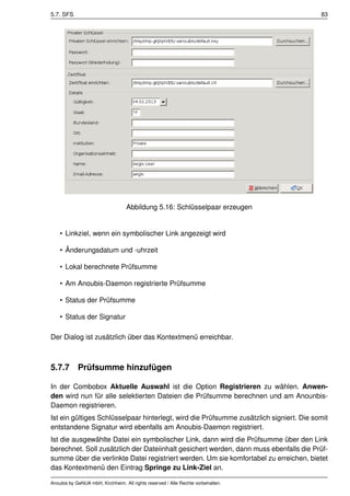 5.7. SFS                                                                                 83




                                   Abbildung 5.16: Schlüsselpaar erzeugen


    • Linkziel, wenn ein symbolischer Link angezeigt wird

    • Änderungsdatum und -uhrzeit

    • Lokal berechnete Prüfsumme

    • Am Anoubis-Daemon registrierte Prüfsumme

    • Status der Prüfsumme

    • Status der Signatur

Der Dialog ist zusätzlich über das Kontextmenü erreichbar.



5.7.7 Prüfsumme hinzufügen

In der Combobox Aktuelle Auswahl ist die Option Registrieren zu wählen. Anwen-
den wird nun für alle selektierten Dateien die Prüfsumme berechnen und am Anounbis-
Daemon registrieren.
Ist ein gültiges Schlüsselpaar hinterlegt, wird die Prüfsumme zusätzlich signiert. Die somit
entstandene Signatur wird ebenfalls am Anoubis-Daemon registriert.
Ist die ausgewählte Datei ein symbolischer Link, dann wird die Prüfsumme über den Link
berechnet. Soll zusätzlich der Dateiinhalt gesichert werden, dann muss ebenfalls die Prüf-
summe über die verlinkte Datei registriert werden. Um sie komfortabel zu erreichen, bietet
das Kontextmenü den Eintrag Springe zu Link-Ziel an.

Anoubis by GeNUA mbH, Kirchheim. All rights reserved / Alle Rechte vorbehalten.
 