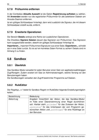 84                                                                                                    5. Betrieb


5.7.8 Prüfsumme entfernen
In der Combobox Aktuelle Auswahl ist die Option Registrierung aufheben zu wählen.
Mit Anwenden werden nun die registrierten Prüfsummen für alle selektieren Dateien am
Anoubis-Daemon entfernen.
Ist ein gültiges Schlüsselpaar hinterlegt, dann wird zusätzlich die Signatur, die mit diesem
Schlüsselpaar erstellt wurde, entfernt.


5.7.9 Erweiterte Operationen
Der Bereich Details verbirgt eine Reihe von zusätzlichen Operationen.
Die Checkbox Signiere Dateien steuert das Signieren von Prüfsummen. Das Signieren
kann ausgeschaltet werden, obwohl ein gültiges Schlüsselpaar hinterlegt ist.
Importieren... importiert Prüfsummen/Signaturen aus einer Datei, Exportieren... schreibt
sie in eine Datei zurück. Es ist auf ein korrektes Daten-Format zu achten! Details sind im
Anhang C zu ﬁnden.



5.8     Sandbox

5.8.1 Überblick
Das Sandbox-Modul verwaltet für jeden Benutzer einen Satz von applikationsabhängigen
Zugriffsregeln. Zudem existiert ein Satz an Administratorregeln, welche Vorrang vor den
Benutzerregeln haben.
Die Sandboxregeln verwalten den Zugriff bestimmter Programme auf Dateien.


5.8.2 RuleEditor
Der Regeltyp „SB” bietet für Sandbox-Regeln im RuleEditor folgende Einstellungsmöglich-
keiten:
 Bezeichnung              Bedeutung
 Aktion/Log               Angaben hinsichtlich der Aktion, die das Sandbox-Modul
                          im Falle einer Übereinstimmung einer Regel durchführen
                          soll. Hierbei steht „erlauben” für das Zulassen der Aktion,
                          „verbieten” für das Unterlassen der vom Programm ge-
                          wünschten Aktion und „nachfragen” für eine Rückfrage an
                          den Benutzer.




                                  Anoubis by GeNUA mbH, Kirchheim. All rights reserved / Alle Rechte vorbehalten.
 