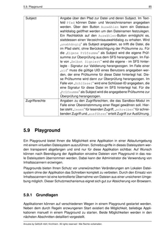 5.9. Playground                                                                                   85



  Subject                           Angabe über den Pfad zur Datei und deren Subject. Im Text-
                                    feld Pfad können Datei- und Verzeichnisnamen angegeben
                                    werden. Über den Button Auswählen kann ein Dateiaus-
                                    wahldialog geöffnet werden um den Dateinamen festzulegen.
                                    Ein Rechtsklick auf den Auswählen-Button ermöglicht es,
                                    stattdessen einen Verzeichnisauswahldialog zu erhalten. Wird
                                    „unabhängig” als Subject angegeben, so trifft die Datei, die
                                    im Pfad steht, ohne Berücksichtigung der Prüfsumme zu. Für
                                    die „Eigene Prüfsumme” als Subject wird die eigene Prüf-
                                    summe zur Überprüfung aus dem SFS herangezogen. Im Fal-
                                    le von „Selbst Signiert” wird die eigene - im SFS hinter-
                                    legte - Signatur zur Validierung herangezogen. Im Falle einer
                                    „uid” muss die gültige UID eines Benutzers angegeben wer-
                                    den, der eine Prüfsumme für diese Datei hinterlegt hat. Die-
                                    se Prüfsumme wird dann zur Überprüfung herangezogen. Im
                                    Falle von „Schlüssel” wird eine Schlüssel-ID angegeben, die
                                    eine Signatur für diese Datei im SFS hinterlegt hat. Für die
                                    „Prüfsumme” als Subject wird die angegebene Prüfsumme zur
                                    Überprüfung herangezogen.
  Zugriffsrechte                    Angaben zu den Zugriffsrechten, die das Sandbox-Modul im
                                    Falle einer Übereinstimmung einer Regel gewähren soll. Hier-
                                    bei steht „lesen” für lesenden Zugriff, „schreiben” für schrei-
                                    benden Zugriff und „ausführen” erteilt Zugriff zur Ausführung.




5.9        Playground

Ein Playground bietet Ihnen die Möglichkeit eine Applikation in einer Ablaufumgebung
mit einem virtuellen Dateisystem auszuführen. Schreibzugriffe in dieses Dateisystem wer-
den transparent abgefangen und sind nur für diese Applikation sichtbar. Auf Wunsch
können nach Beendigung der Applikation einzelne Dateien vom Playground in das rea-
le Dateisystem übernommen werden. Dabei kann der Administrator die Verwendung von
Inhaltsscannern erzwingen.
Playgrounds bieten Ihnen Schutz vor unerwünschten Veränderungen am Lokalen Datei-
system ohne der Applikation das Schreiben komplett zu verbieten. Durch den Einsatz von
Inhaltsscannern ist eine kontrollierte Übernahme von Dateien aus einer unsicheren Umge-
bung möglich. Dieser Schutzmechanismus eignet sich gut zur Absicherung von Browsern.



5.9.1       Grundlagen

Applikationen können auf verschiedenen Wegen in einem Playground gestartet werden.
Neben dem durch Regeln erzwungenen Start existiert die Möglichkeit, beliebige Appli-
kationen manuell in einem Playground zu starten. Beide Möglichkeiten werden in den
nächsten Abschnitten detailliert vorgestellt.

Anoubis by GeNUA mbH, Kirchheim. All rights reserved / Alle Rechte vorbehalten.
 