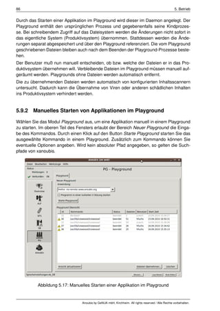 86                                                                                                   5. Betrieb


Durch das Starten einer Applikation im Playground wird dieser im Daemon angelegt. Der
Playground enthält den ursprünglichen Prozess und gegebenenfalls seine Kindprozes-
se. Bei schreibendem Zugriff auf das Dateisystem werden die Änderungen nicht sofort in
das eigentliche System (Produktivsystem) übernommen. Stattdessen werden die Ände-
rungen separat abgespeichert und über den Playground referenziert. Die vom Playground
geschriebenen Dateien bleiben auch nach dem Beenden der Playground-Prozesse beste-
hen.
Der Benutzer muß nun manuell entscheiden, ob bzw. welche der Dateien er in das Pro-
duktivsystem übernehmen will. Verbleibende Dateien im Playground müssen manuell auf-
geräumt werden. Playgrounds ohne Dateien werden automatisch entfernt.
Die zu übernehmenden Dateien werden automatisch von konﬁgurierten Inhaltsscannern
untersucht. Dadurch kann die Übernahme von Viren oder anderen schädlichen Inhalten
ins Produktivsystem verhindert werden.


5.9.2 Manuelles Starten von Applikationen im Playground

Wählen Sie das Modul Playground aus, um eine Applikation manuell in einem Playground
zu starten. Im oberen Teil des Fensters erlaubt der Bereich Neuer Playground die Einga-
be des Kommandos. Durch einen Klick auf den Button Starte Playground starten Sie das
ausgewählte Kommando in einem Playground. Zusätzlich zum Kommando können Sie
eventuelle Optionen angeben. Wird kein absoluter Pfad angegeben, so gelten die Such-
pfade von xanoubis.




          Abbildung 5.17: Manuelles Starten einer Applikation im Playground


                                 Anoubis by GeNUA mbH, Kirchheim. All rights reserved / Alle Rechte vorbehalten.
 