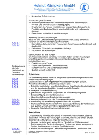 3. IMSH-2013 
16.09.2013 
Integriertes Management System-Handbuch 
Helmut Kämpken Seite 10 von 15 
B-7.2.3-1 
B-7.2.3-2 
Die Entwicklung 
trägt ein 
Höchstmaß an 
Qualitäts-verantwortung 
B-7.3-1 
B-7.3-2 
B-7.3-3 
B-7.3-4 
B-7.3-5 
B-7.4.1-1 
B-7.4.2-1 
B-7.4.2-2 
B-7.5.1-1 
• Notwendige Aufzeichnungen. 
Kundenbezogene Prozesse 
Wir ermitteln systematisch die Kundenforderungen unter Beachtung von: 
• Produkt- und umweltbezogenen Festlegungen; 
• Erwartungen des Kunden hinsichtlich des beabsichtigten Gebrauchs der 
Produkte unter Berücksichtigung umweltschützender und –schonender 
Aspekte; 
• Gesetzlichen und behördlichen Forderungen. 
Bewertung der Produktforderungen 
Bevor wir eine Lieferverpflichtung eingehen oder einen Auftrag annehmen 
bewerten wir die Produktforderungen hinsichtlich: 
• Klarheit über die bestehenden Forderungen; Auswirkungen auf die Umwelt und 
das Umfeld, 
• Freiheit von Widersprüchen (Angebot – Auftrag); 
• Erfüllbarkeit der Forderungen. 
Kommunikation mit dem Kunden 
Um Probleme bereits im Vorfeld zu vermeiden, haben wir klare Regelungen 
hinsichtlich der Kommunikation mit unseren Kunden aufgestellt. Diese 
berücksichtigen u.a.: 
• Produktbezogene Fragen; 
• Fragen des allgemeinen Geschäftsverkehrs; 
• Kundenreaktionen und Kundenbeschwerden. 
• Qualität, Umwelt und Umfeld 
Entwicklung 
Die Entwicklung unserer Produkte erfolgt unter beherrschten organisatorischen 
und technischen Bedingungen. 
Einzelheiten sind in den mitgeltenden Prozessbeschreibungen geregelt. 
Wesentliche Punkte des Entwicklungsablaufes sind: 
• Entwicklungstätigkeiten unter Berücksichtigung des aktuellen Geschäftsplanes 
und der formulierten Qualitäts-, Umwelt- sowie Umfeldziele; 
• Geregelte Entwicklungsplanung; 
• geklärte und abgestimmte Vorgaben für die Entwicklungstätigkeiten; 
• Berücksichtigung aller Kundenvorgaben; 
• Abgestimmte Form der Entwicklungsergebnisse; 
• Festgelegte Bewertungen der Entwicklungstätigkeiten; 
• Abstimmung der Entwicklungsergebnisse mit den Vorgaben; 
• Prüfung der Produkte hinsichtlich Ihrer Eignung zur Erfüllung der Forderungen 
aus Qualität; Umwelt, Umfeld und gesetzlicher Forderungen, 
• Geregelte Abläufe bei Entwicklungsänderungen. 
Beschaffung 
Die Beschaffung von Produkten erfolgt in einer Form, die sicherstellt, dass die 
beschafften Produkte die Forderungen an Qualität, Umwelt und Umfeld erfüllen. 
Besondere Beachtung finden folgende Gesichtspunkte: 
• Auswahl von Lieferanten aufgrund ihrer Fähigkeit zur Erfüllung unserer 
Forderungen unter Berücksichtigung von Forderungen an das Management- 
System des Lieferanten und seiner Qualifizierbarkeit; 
• Regeln zur Beurteilung von Lieferanten aufgrund seiner Lieferqualität und 
 