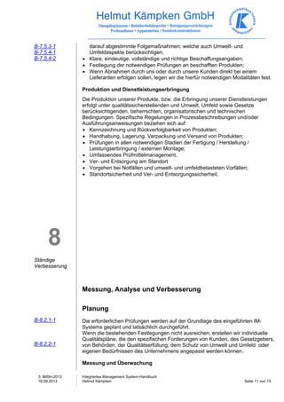 3. IMSH-2013 
16.09.2013 
Integriertes Management System-Handbuch 
Helmut Kämpken Seite 11 von 15 
B-7.5.3-1 
B-7.5.4-1 
B-7.5.4-2 
8 
Ständige 
Verbesserung 
B-8.2.1-1 
B-8.2.2-1 
darauf abgestimmte Folgemaßnahmen; welche auch Umwelt- und 
Umfeldaspekte berücksichtigen, 
• Klare, eindeutige, vollständige und richtige Beschaffungsangaben; 
• Festlegung der notwendigen Prüfungen an beschafften Produkten; 
• Wenn Abnahmen durch uns oder durch unsere Kunden direkt bei einem 
Lieferanten erfolgen sollen, legen wir die hierfür notwendigen Modalitäten fest. 
Produktion und Dienstleistungserbringung 
Die Produktion unserer Produkte, bzw. die Erbringung unserer Dienstleistungen 
erfolgt unter qualitätssicherstellenden und Umwelt, Umfeld sowie Gesetze 
berücksichtigenden, beherrschten, organisatorischen und technischen 
Bedingungen. Spezifische Regelungen in Prozessbeschreibungen und/oder 
Ausführungsanweisungen beziehen sich auf: 
• Kennzeichnung und Rückverfolgbarkeit von Produkten; 
• Handhabung, Lagerung, Verpackung und Versand von Produkten; 
• Prüfungen in allen notwendigen Stadien der Fertigung / Herstellung / 
Leistungserbringung / externen Montage; 
• Umfassendes Prüfmittelmanagement. 
• Ver- und Entsorgung am Standort 
• Vorgehen bei Notfällen und umwelt- und umfeldbelasteten Vorfällen; 
• Standortsicherheit und Ver- und Entsorgungssicherheit. 
Messung, Analyse und Verbesserung 
Planung 
Die erforderlichen Prüfungen werden auf der Grundlage des eingeführten IM-Systems 
geplant und tatsächlich durchgeführt. 
Wenn die bestehenden Festlegungen nicht ausreichen, erstellen wir individuelle 
Qualitätspläne, die den spezifischen Forderungen von Kunden, des Gesetzgebers, 
von Behörden, der Qualitätserfüllung, dem Schutz von Umwelt und Umfeld oder 
eigenen Bedürfnissen des Unternehmens angepasst werden können. 
Messung und Überwachung 
 