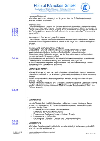 3. IMSH-2013 
16.09.2013 
Integriertes Management System-Handbuch 
Helmut Kämpken Seite 12 von 15 
B-8.2-1 
B-8.2-2 
B-8.2-3 
B-8.2-4 
B-8.3-1 
B-8.4-1 
B-8.5-1 
B-8.5-2 
Kundenzufriedenheit 
Wir haben Methoden festgelegt, um Angaben über die Zufriedenheit unserer 
Kunden machen zu können. 
Interne Audits: 
Um die Wirksamkeit unseres IM-Systems beurteilen zu können, planen wir interne 
Audits zu Qualität, Umwelt und Umfeld, führen diese durch und leiten auf der Basis 
der Auditergebnisse geeignete Maßnahmen ein, um eine ständige Verbesserung 
zu erreichen. 
Messung und Überwachung von Prozessen 
Die qualitäts-, umwelt- und umfeldrelevanten Prozesse sind definiert und werden 
systematisch dahingehend bewertet, ob sie in der Lage sind, die Forderungen zu 
erfüllen. 
Messung und Überwachung von Produkten 
Die qualitäts-, umwelt- und umfeldwichtigen Produktmerkmale werden 
systematisch ermittelt und den betreffenden Stellen bekanntgemacht. 
Die erforderlichen Prüfungen werden auf der Grundlage des eingeführten IMS 
geplant und tatsächlich durchgeführt. 
Nachweise über die Konformität mit den Annahmekriterien werden dokumentiert. 
Die Freigabe von Produkten erfolgt erst, wenn alle Prüfungen mit 
zufriedenstellendem Ergebnis abgeschlossen sind. Soweit notwendig, werden 
Sonderfreigaben vom Kunden eingeholt. 
Lenkung von Fehlern 
Werden Produkte erkannt, die die Forderungen nicht erfüllen, so ist sichergestellt, 
dass die Produkte nicht zur Auslieferung kommen oder ungewollt weiterverarbeitet 
werden. 
Soweit fehlerhafte Produkte nachgebessert werden, erfolgt anschließend eine 
erneute Prüfung. 
Können fehlerhafte Produkte erst nach der Auslieferung oder im Gebrauch erkannt 
werden, ist die Einleitung geeigneter Maßnahmen zur Behebung der Folgen des 
Fehlers geregelt. 
Datenanalyse 
Um die Wirksamkeit des IMS beurteilen zu können, werden geeignete Daten 
erfasst und ausgewertet. Auf der Grundlage der Analysen können Aussagen 
gemacht werden über: 
• Kundenzufriedenheit oder –unzufriedenheit; 
• Einhaltung der Kundenforderungen; 
• Prozess- und Produktmerkmale und deren Trends; 
• Leistungen von Lieferanten; 
• Erfüllung von Qualitäts-, Umwelt- und Umfeldforderungen. 
Verbesserung 
Wir haben Regelungen eingeführt, die uns eine ständige Verbesserung des IMS 
ermöglichen und wenden sie an. 
 