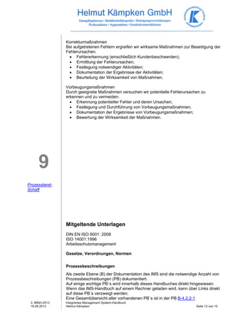 3. IMSH-2013 
16.09.2013 
Integriertes Management System-Handbuch 
Helmut Kämpken Seite 13 von 15 
9 
Prozessland- 
Schaft 
Korrekturmaßnahmen 
Bei aufgetretenen Fehlern ergreifen wir wirksame Maßnahmen zur Beseitigung der 
Fehlerursachen. 
• Fehlererkennung (einschließlich Kundenbeschwerden); 
• Ermittlung der Fehlerursachen; 
• Festlegung notwendiger Aktivitäten; 
• Dokumentation der Ergebnisse der Aktivitäten; 
• Beurteilung der Wirksamkeit von Maßnahmen. 
Vorbeugungsmaßnahmen 
Durch geeignete Maßnahmen versuchen wir potentielle Fehlerursachen zu 
erkennen und zu vermeiden. 
• Erkennung potentieller Fehler und deren Ursachen; 
• Festlegung und Durchführung von Vorbeugungsmaßnahmen; 
• Dokumentation der Ergebnisse von Vorbeugungsmaßnahmen; 
• Bewertung der Wirksamkeit der Maßnahmen. 
Mitgeltende Unterlagen 
DIN EN ISO 9001: 2008 
ISO 14001:1996 
Arbeitsschutzmanagement 
Gesetze, Verordnungen, Normen 
Prozessbeschreibungen 
Als zweite Ebene (B) der Dokumentation des IMS sind die notwendige Anzahl von 
Prozessbeschreibungen (PB) dokumentiert. 
Auf einige wichtige PB`s wird innerhalb dieses Handbuches direkt hingewiesen. 
Wenn das IMS-Handbuch auf einem Rechner geladen wird, kann über Links direkt 
auf diese PB`s verzweigt werden. 
Eine Gesamtübersicht aller vorhandenen PB`s ist in der PB B-4.2.2-1 
 