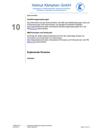 3. IMSH-2013 
16.09.2013 
Integriertes Management System-Handbuch 
Helmut Kämpken Seite 14 von 15 
10 
dokumentiert. 
Ausführungsanweisungen 
Als dritte Ebene (C) der Dokumentation des IMS sind Arbeitsweisungen (AA) und 
Prüfanweisungen (PA) dokumentiert, die gezielte Einzelheiten festlegen. 
Eine Gesamtübersicht aller vorhandenen Ausführungsanweisungen ist in der 
PB B-4.2.2-2 dokumentiert. 
IMS-Formulare und Vordrucke 
Innerhalb der dritten Dokumentenebe kommen die notwendige Anzahl von 
Formularen und Vordrucken zur Anwendung. 
Eine Gesamtübersicht aller vorhandenen Formulare und Vordrucke ist in der PB 
PB-4.2.2-3 dokumentiert. 
Ergänzende Hinweise 
Literatur 
 
