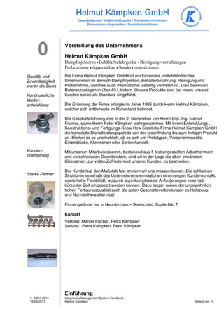 3. IMSH-2013 
16.09.2013 
Integriertes Management System-Handbuch 
Helmut Kämpken Seite 2 von 15 
0 
Qualität und 
Zuverlässigkeit 
waren die Basis 
Kontinuierliche 
Weiter-entwicklung 
Kunden-orientierung 
Starke Partner 
Vorstellung des Unternehmens 
Helmut Kämpken GmbH 
Dampfinjektoren • Behälterbefahrgeräte • Reinigungsvorrichtungen 
Probenehmer • Apparatebau • Sonderkonstruktionen 
Die Firma Helmut Kämpken GmbH ist ein führendes, mittelständisches 
Unternehmen im Bereich Dampfinjektion, Behälterbefahrung, Reinigung und 
Probenahme, welches auch international vielfältig vertreten ist. Dies beweisen 
Referenzanlagen in über 40 Ländern. Unsere Produkte sind bei vielen unserer 
Kunden schon als Standard eingeführt. 
Die Gründung der Firma erfolgte im Jahre 1986 durch Herrn Helmut Kämpken, 
welcher sich mittlerweile im Ruhestand befindet. 
Die Geschäftsführung wird in der 2. Generation von Herrn Dipl. Ing. Marcel 
Fischer, sowie Herrn Peter Kämpken wahrgenommen. Mit ihrem Entwicklungs-, 
Konstruktions- und Fertigungs-Know How bietet die Firma Helmut Kämpken GmbH 
die komplette Dienstleistungspalette von der Ideenfindung bis zum fertigen Produkt 
an. Hierbei ist es unerheblich, ob es sich um Prototypen, Vorserienmodelle, 
Einzelstücke, Kleinserien oder Serien handelt. 
Mit unserem Mitarbeiterstamm, bestehend aus 5 fest angestellten Arbeitnehmern 
und verschiedenen Dienstleistern, sind wir in der Lage die oben erwähnten 
Kleinserien, zur vollen Zufriedenheit unserer Kunden, zu bearbeiten. 
Der Kunde legt den Maßstab fest an dem wir uns messen lassen. Die schlanken 
Strukturen innerhalb des Unternehmens ermöglichen einen engen Kundenkontakt, 
sowie hohe Flexibilität, wodurch auch komplexeste Anforderungen innerhalb 
kürzester Zeit umgesetzt werden können. Dazu tragen neben der ungewöhnlich 
hohen Fertigungsqualität auch die guten Geschäftsverbindungen zu Halbzeug-und 
Normteilherstellern bei. 
Firmengelände nur in Neunkirchen – Seelscheid, Kupferfeld 7 
Kontakt 
Vertrieb: Marcel Fischer, Petra Kämpken 
Service: Petra Kämpken, Peter Kämpken 
Einführung 
 