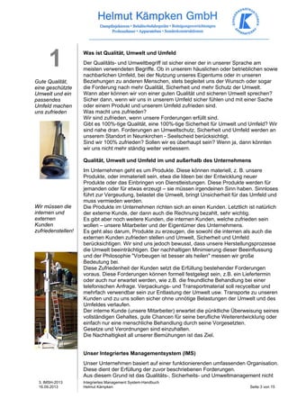 3. IMSH-2013 
16.09.2013 
Integriertes Management System-Handbuch 
Helmut Kämpken Seite 3 von 15 
1 
Gute Qualität, 
eine geschützte 
Umwelt und ein 
passendes 
Umfeld machen 
uns zufrieden 
Wir müssen die 
internen und 
externen 
Kunden 
zufriedenstellen! 
Was ist Qualität, Umwelt und Umfeld 
Der Qualitäts- und Umweltbegriff ist sicher einer der in unserer Sprache am 
meisten verwendeten Begriffe. Ob in unserem häuslichen oder betrieblichen sowie 
nachbarlichen Umfeld, bei der Nutzung unseres Eigentums oder in unseren 
Beziehungen zu anderen Menschen, stets begleitet uns der Wunsch oder sogar 
die Forderung nach mehr Qualität, Sicherheit und mehr Schutz der Umwelt. 
Wann aber können wir von einer guten Qualität und sicheren Umwelt sprechen? 
Sicher dann, wenn wir uns in unserem Umfeld sicher fühlen und mit einer Sache 
oder einem Produkt und unserem Umfeld zufrieden sind. 
Was macht uns zufrieden? 
Wir sind zufrieden, wenn unsere Forderungen erfüllt sind. 
Gibt es 100%-tige Qualität, eine 100%-tige Sicherheit für Umwelt und Umfeld? Wir 
sind nahe dran. Forderungen an Umweltschutz, Sicherheit und Umfeld werden an 
unserem Standort in Neunkirchen - Seelscheid berücksichtigt. 
Sind wir 100% zufrieden? Sollen wir es überhaupt sein? Wenn ja, dann könnten 
wir uns nicht mehr ständig weiter verbessern. 
Qualität, Umwelt und Umfeld im und außerhalb des Unternehmens 
Im Unternehmen geht es um Produkte. Diese können materiell, z. B. unsere 
Produkte, oder immateriell sein, etwa die Ideen bei der Entwicklung neuer 
Produkte oder das Einbringen von Dienstleistungen. Diese Produkte werden für 
jemanden oder für etwas erzeugt – sie müssen irgendeinen Sinn haben. Sinnloses 
führt zur Vergeudung, belastet die Umwelt, bringt Unsicherheit für das Umfeld und 
muss vermieden werden. 
Die Produkte im Unternehmen richten sich an einen Kunden. Letztlich ist natürlich 
der externe Kunde, der dann auch die Rechnung bezahlt, sehr wichtig. 
Es gibt aber noch weitere Kunden, die internen Kunden, welche zufrieden sein 
wollen – unsere Mitarbeiter und der Eigentümer des Unternehmens. 
Es geht also darum, Produkte zu erzeugen, die sowohl die internen als auch die 
externen Kunden zufrieden stellen und Umwelt, Sicherheit und Umfeld 
berücksichtigen. Wir sind uns jedoch bewusst, dass unsere Herstellungsprozesse 
die Umwelt beeinträchtigen. Der nachhaltigen Minimierung dieser Beeinflussung 
und der Philosophie "Vorbeugen ist besser als heilen" messen wir große 
Bedeutung bei. 
Diese Zufriedenheit der Kunden setzt die Erfüllung bestehender Forderungen 
voraus. Diese Forderungen können formell festgelegt sein, z.B. ein Liefertermin 
oder auch nur erwartet werden, wie z.B. die freundliche Behandlung bei einer 
telefonischen Anfrage. Verpackungs- und Transportmaterial soll recycelbar und 
mehrfach verwendbar sein zur Entlastung der Umwelt usw. Transporte zu unseren 
Kunden und zu uns sollen sicher ohne unnötige Belastungen der Umwelt und des 
Umfeldes verlaufen. 
Der interne Kunde (unsere Mitarbeiter) erwartet die pünktliche Überweisung seines 
vollständigen Gehaltes, gute Chancen für seine berufliche Weiterentwicklung oder 
einfach nur eine menschliche Behandlung durch seine Vorgesetzten. 
Gesetze und Verordnungen sind einzuhalten. 
Die Nachhaltigkeit all unserer Bemühungen ist das Ziel. 
Unser Integriertes Managementsystem (IMS) 
Unser Unternehmen basiert auf einer funktionierenden umfassenden Organisation. 
Diese dient der Erfüllung der zuvor beschriebenen Forderungen. 
Aus diesem Grund ist das Qualitäts-, Sicherheits- und Umweltmanagement nicht 
 