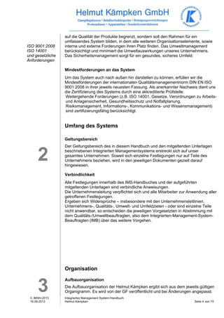 3. IMSH-2013 
16.09.2013 
Integriertes Management System-Handbuch 
Helmut Kämpken Seite 4 von 15 
ISO 9001:2008 
ISO 14001 
und gesetzliche 
Anforderungen 
2 
3 
auf die Qualität der Produkte begrenzt, sondern soll den Rahmen für ein 
umfassendes System bilden, in dem alle weiteren Organisationselemente, sowie 
interne und externe Forderungen ihren Platz finden. Das Umweltmanagement 
berücksichtigt und minimiert die Umweltauswirkungen unseres Unternehmens. 
Das Sicherheitsmanagement sorgt für ein gesundes, sicheres Umfeld. 
Mindestforderungen an das System 
Um das System auch nach außen hin darstellen zu können, erfüllen wir die 
Mindestforderungen der internationalen Qualitätsmanagementnorm DIN EN ISO 
9001:2008 in ihrer jeweils neuesten Fassung. Als anerkannter Nachweis dient uns 
die Zertifizierung des Systems durch eine akkreditierte Prüfstelle. 
Weitergehende Forderungen (z.B. ISO 14001, Gesetze, Verordnungen zu Arbeits-und 
Anlagensicherheit, Gesundheitsschutz und Notfallplanung, 
Risikomanagement, Informations-, Kommunikations- und Wissensmanagement) 
sind zertifizierungsfähig berücksichtigt. 
Umfang des Systems 
Geltungsbereich 
Der Geltungsbereich des in diesem Handbuch und den mitgeltenden Unterlagen 
beschriebenen Integrierten Managementsystems erstreckt sich auf unser 
gesamtes Unternehmen. Soweit sich einzelne Festlegungen nur auf Teile des 
Unternehmens beziehen, wird in den jeweiligen Dokumenten gezielt darauf 
hingewiesen. 
Verbindlichkeit 
Alle Festlegungen innerhalb des IMS-Handbuches und der aufgeführten 
mitgeltenden Unterlagen sind verbindliche Anweisungen. 
Die Unternehmensleitung verpflichtet sich und alle Mitarbeiter zur Anwendung aller 
getroffenen Festlegungen. 
Ergeben sich Widersprüche – insbesondere mit den Unternehmensleitlinien, 
Unternehmens-, Qualitäts-, Umwelt- und Umfeldzielen - oder sind einzelne Teile 
nicht anwendbar, so entscheiden die jeweiligen Vorgesetzten in Abstimmung mit 
dem Qualitäts-/Umweltbeauftragten, also dem Integrierten-Management-System- 
Beauftragten (IMB) über das weitere Vorgehen. 
Organisation 
Aufbauorganisation 
Die Aufbauorganisation der Helmut Kämpken ergibt sich aus dem jeweils gültigen 
Organigramm. Es wird von der GF veröffentlicht und bei Änderungen angepasst. 
 