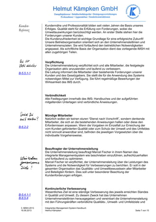3. IMSH-2013 
16.09.2013 
Integriertes Management System-Handbuch 
Helmut Kämpken Seite 7 von 15 
Kunden- 
Referenz 
B-5.5.1-1 
B-6.2-2 
B-5.4.1-1 
B-8.5-4 
Kundennähe und Professionalität bilden seit vielen Jahren die Basis unseres 
Erfolges. Qualität steht für die Erfüllung von Forderungen, wobei die 
Umweltauswirkungen berücksichtigt werden. An erster Stelle stehen hier die 
Forderungen unserer Kunden. 
Die Kundenzufriedenheit ist wichtige Grundlage für eine erfolgreiche Zukunft! 
Unsere Betriebsorganisation orientiert sich an den Unternehmensleitlinien und 
Unternehmenszielen. Sie wird fortlaufend den betrieblichen Notwendigkeiten 
angepasst. Als schriftliche Basis der Organisation dient das vorliegende IMSH mit 
allen zugehörigen Teilen. 
Verpflichtung 
Die Unternehmensleitung verpflichtet sich und alle Mitarbeiter, die festgelegte 
Organisation aktiv anzuwenden und laufend zu verbessern. 
Die Leitung informiert die Mitarbeiter über bestehende Forderungen unserer 
Kunden und des Gesetzgebers. Sie stellt die für die Anwendung des Systems 
notwendigen Mittel zur Verfügung. Sie führt regelmäßige Bewertungen der 
Wirksamkeit des IMS durch. 
Verbindlichkeit 
Alle Festlegungen innerhalb des IMS- Handbuches und der aufgeführten 
mitgeltenden Unterlagen sind verbindliche Anweisungen. 
Mündige Mitarbeiter 
Natürlich wollen wir keinen sturen “Dienst nach Vorschrift”, sondern denkende 
Mitarbeiter, die sich an die bestehenden Anweisungen halten oder diese den 
Erfordernissen anpassen. Wenn die Vorgaben im Einzelfall zur Erreichung der 
vom Kunden geforderten Qualität oder zum Schutz der Umwelt und des Umfeldes 
nicht sinnvoll anwendbar sind, befinden die jeweiligen Vorgesetzten über die 
individuelle Vorgehensweise. 
Beauftragter der Unternehmensleitung 
Die Unternehmensleitung beauftragt Marcel Fischer in ihrem Namen das 
integrierte Managementsystem wie beschrieben einzuführen, aufrechtzuerhalten 
und fortlaufend zu optimieren. 
Marcel Fischer ist verpflichtet, der Unternehmensleitung über die Leistungen des 
Systems und die Notwendigkeit für Verbesserungen zu berichten. Er soll in der 
gesamten Organisation das Qualitäts- und Umweltbewusstsein aller Mitarbeiter 
und Beteiligten fördern. Dies soll unter besonderer Beachtung der 
Kundenforderungen erfolgen. 
Kontinuierliche Verbesserung 
Wesentliches Ziel ist eine ständige Verbesserung des jeweils erreichten Standes 
in Qualität und Umwelt. Zu diesem Zweck hat das Unternehmen 
Unternehmensleitlinien herausgegeben und vereinbart die Unternehmensleitung 
mit den Führungskräften verbindliche Qualitäts-, Umwelt- und Umfeldziele und 
 