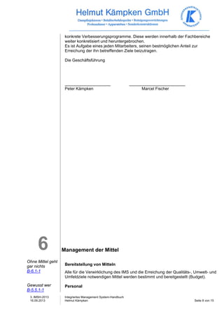 3. IMSH-2013 
16.09.2013 
Integriertes Management System-Handbuch 
Helmut Kämpken Seite 8 von 15 
6 
Ohne Mittel geht 
gar nichts 
B-6.1-1 
Gewusst wer 
B-5.5.1-1 
konkrete Verbesserungsprogramme. Diese werden innerhalb der Fachbereiche 
weiter konkretisiert und heruntergebrochen. 
Es ist Aufgabe eines jeden Mitarbeiters, seinen bestmöglichen Anteil zur 
Erreichung der ihn betreffenden Ziele beizutragen. 
Die Geschäftsführung 
Peter Kämpken Marcel Fischer 
Management der Mittel 
Bereitstellung von Mitteln 
Alle für die Verwirklichung des IMS und die Erreichung der Qualitäts-, Umwelt- und 
Umfeldziele notwendigen Mittel werden bestimmt und bereitgestellt (Budget). 
Personal 
 