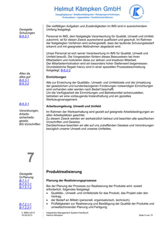 3. IMSH-2013 
16.09.2013 
Integriertes Management System-Handbuch 
Helmut Kämpken Seite 9 von 15 
Geregelte 
Schulungen 
B-6.2-1 
Alles da, 
alles gut 
B-6.3-1 
B-6.3-2 
B-6.3-1 
Verordnungen, 
Arbeits-sicherheits-gesetz, 
BG-Vorschriften 
7 
Geregelte 
Q-Planung 
B-7.1-1 
B-7.5.1-1 
B-7.5.1-2 
B-7.2.1-1 
B-7.2.2-1 
Die vielfältigen Aufgaben und Zuständigkeiten im IMS sind in ausreichendem 
Umfang festgelegt. 
Personal im IMS, dem festgelegte Verantwortung für Qualität, Umwelt und Umfeld 
zukommt, ist für diesen Zweck ausreichend qualifiziert und geschult. Im Rahmen 
der festgelegten Verfahren wird sichergestellt, dass der laufende Schulungsbedarf 
erkannt und mit geeigneten Maßnahmen abgedeckt wird. 
Unser Personal ist sich seiner Verantwortung im IMS für Qualität, Umwelt und 
Umfeld bewußt. Die Vorgesetzten fördern dieses Bewusstsein bei ihren 
Mitarbeitern und motivieren diese zur aktiven und kreativen Mitarbeit. 
Der Mitarbeitermotivation wird ein besonders hoher Stellenwert beigemessen. 
Grundsätzliche Regeln hierzu sind in einer speziellen Prozessbeschreibung 
festgelegt: B-6.2-2 
Einrichtungen 
Alle zur Erreichung der Qualitäts-, Umwelt- und Umfeldziele und die Umsetzung 
der gesetzlichen und kundenbezogenen Forderungen notwendigen Einrichtungen 
sind vorhanden oder werden nach Bedarf beschafft. 
Um die Verfügbarkeit der Einrichtungen und Betriebsmittel sicherzustellen, 
betreiben wir eine vorbeugende Instandhaltung und ein gezieltes 
Werkzeugmanagement. 
Arbeitsumgebung, Umwelt und Umfeld 
Im Rahmen der Werkserhaltung wird gezielt auf geeignete Arbeitsbedingungen an 
allen Arbeitsplätzen geachtet. 
Zu diesem Zweck werden wir werksärztlich betreut und beachten alle spezifischen 
Vorschriften und Gesetze. 
Darüberhinaus beachten wir alle auf uns zutreffenden Gesetze und Verordnungen 
bezüglich unserer Umwelt und unseres Umfeldes. 
Produktrealisierung 
Planung der Realisierungsprozesse 
Bei der Planung der Prozesse zur Realisierung der Produkte wird, soweit 
erforderlich, folgendes festgelegt: 
• Qualitäts-, Umwelt- und Umfeldziele für das Produkt, das Projekt oder den 
Vertrag; 
• der Bedarf an Mitteln (personell, organisatorisch, technisch); 
• Prüftätigkeiten zur Realisierung und Bestätigung der Qualität der Produkte und 
umweltschonender Planung und Fertigung; 
 