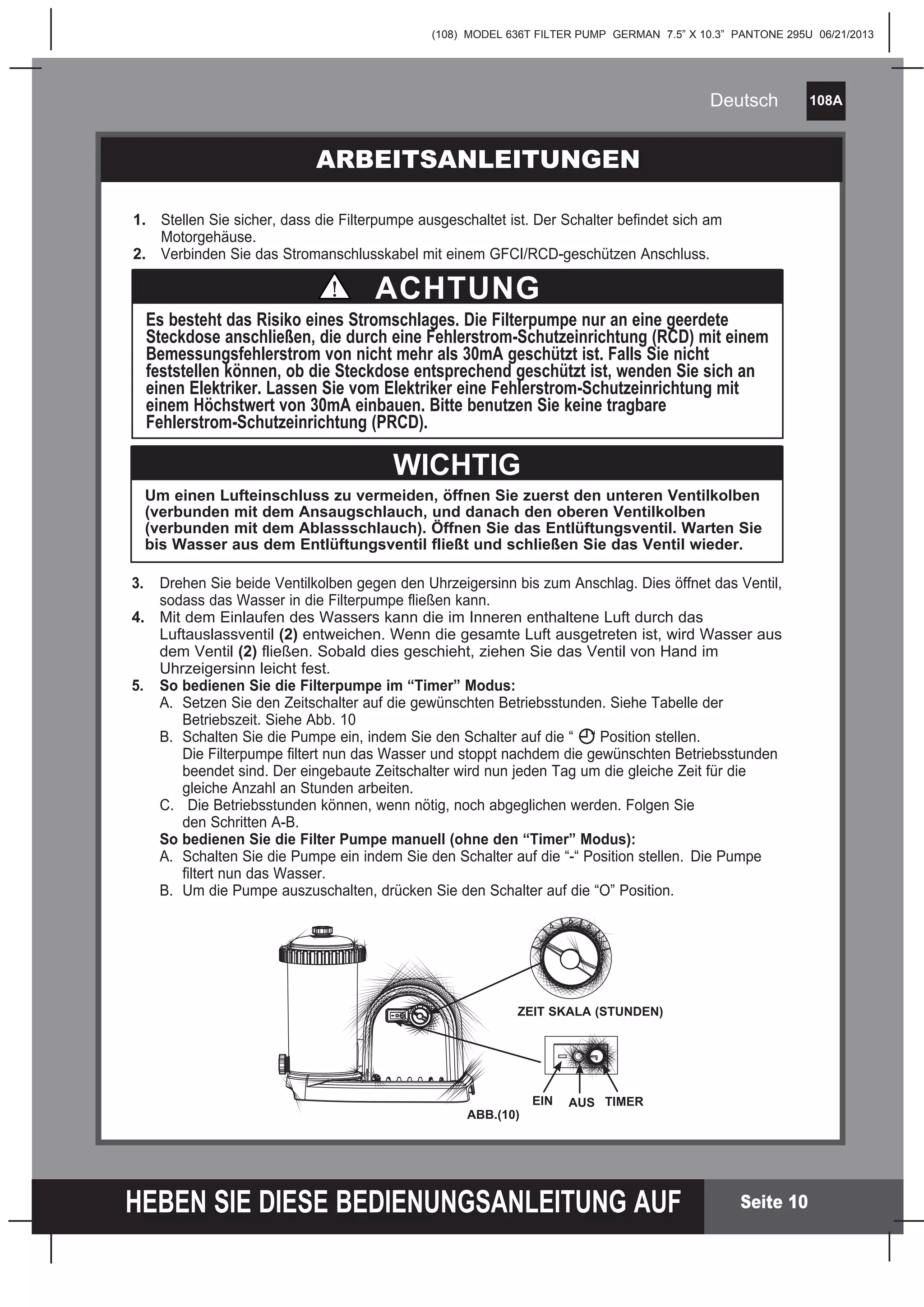 (108) MODEL 636T FILTER PUMP GERMAN 7.5” X 10.3” PANTONE 295U 06/21/2013
108A
HEBEN SIE DIESE BEDIENUNGSANLEITUNG AUF
Deutsch
Seite 10
1. Stellen Sie sicher, dass die Filterpumpe ausgeschaltet ist. Der Schalter befindet sich am
Motorgehäuse.
2. Verbinden Sie das Stromanschlusskabel mit einem GFCI/RCD-geschützen Anschluss.
3. Drehen Sie beide Ventilkolben gegen den Uhrzeigersinn bis zum Anschlag. Dies öffnet das Ventil,
sodass das Wasser in die Filterpumpe fließen kann.
4. Mit dem Einlaufen des Wassers kann die im Inneren enthaltene Luft durch das
Luftauslassventil (2) entweichen. Wenn die gesamte Luft ausgetreten ist, wird Wasser aus
dem Ventil (2) fließen. Sobald dies geschieht, ziehen Sie das Ventil von Hand im
Uhrzeigersinn leicht fest.
5. So bedienen Sie die Filterpumpe im “Timer” Modus:
A. Setzen Sie den Zeitschalter auf die gewünschten Betriebsstunden. Siehe Tabelle der
Betriebszeit. Siehe Abb. 10
B. Schalten Sie die Pumpe ein, indem Sie den Schalter auf die “ “ Position stellen.
Die Filterpumpe filtert nun das Wasser und stoppt nachdem die gewünschten Betriebsstunden
beendet sind. Der eingebaute Zeitschalter wird nun jeden Tag um die gleiche Zeit für die
gleiche Anzahl an Stunden arbeiten.
C. Die Betriebsstunden können, wenn nötig, noch abgeglichen werden. Folgen Sie
den Schritten A-B.
So bedienen Sie die Filter Pumpe manuell (ohne den “Timer” Modus):
A. Schalten Sie die Pumpe ein indem Sie den Schalter auf die “-“ Position stellen. Die Pumpe
filtert nun das Wasser.
B. Um die Pumpe auszuschalten, drücken Sie den Schalter auf die “O” Position.
Um einen Lufteinschluss zu vermeiden, öffnen Sie zuerst den unteren Ventilkolben
(verbunden mit dem Ansaugschlauch, und danach den oberen Ventilkolben
(verbunden mit dem Ablassschlauch). Öffnen Sie das Entlüftungsventil. Warten Sie
bis Wasser aus dem Entlüftungsventil fließt und schließen Sie das Ventil wieder.
WICHTIG
ARBEITSANLEITUNGEN
Es besteht das Risiko eines Stromschlages. Die Filterpumpe nur an eine geerdete
Steckdose anschließen, die durch eine Fehlerstrom-Schutzeinrichtung (RCD) mit einem
Bemessungsfehlerstrom von nicht mehr als 30mA geschützt ist. Falls Sie nicht
feststellen können, ob die Steckdose entsprechend geschützt ist, wenden Sie sich an
einen Elektriker. Lassen Sie vom Elektriker eine Fehlerstrom-Schutzeinrichtung mit
einem Höchstwert von 30mA einbauen. Bitte benutzen Sie keine tragbare
Fehlerstrom-Schutzeinrichtung (PRCD).
ACHTUNG
2
4
6 8
12
EIN AUS TIMER
ABB.(10)
ZEIT SKALA (STUNDEN)
 
