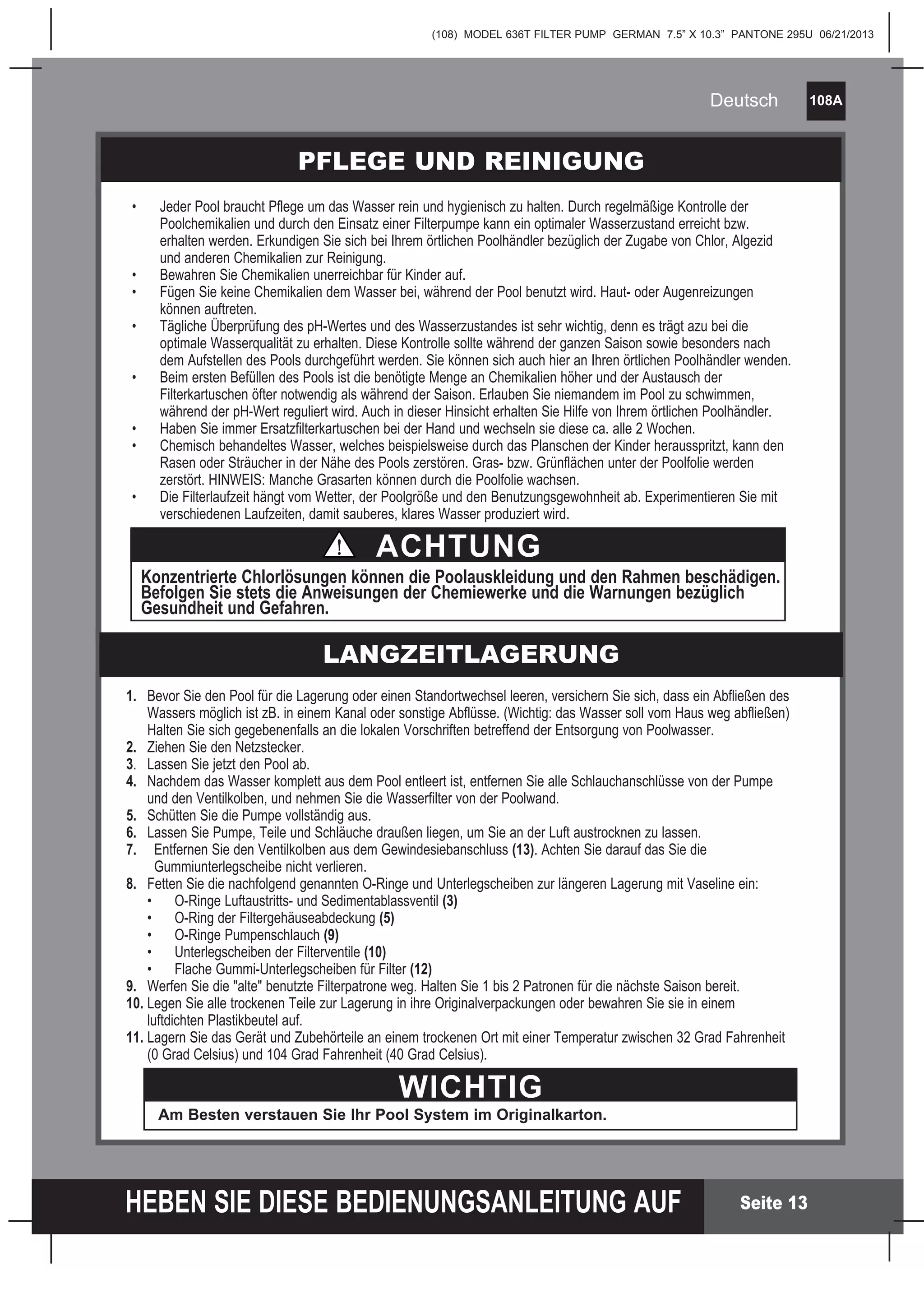 (108) MODEL 636T FILTER PUMP GERMAN 7.5” X 10.3” PANTONE 295U 06/21/2013
108A
HEBEN SIE DIESE BEDIENUNGSANLEITUNG AUF
Deutsch
Seite 13
1. Bevor Sie den Pool für die Lagerung oder einen Standortwechsel leeren, versichern Sie sich, dass ein Abfließen des
Wassers möglich ist zB. in einem Kanal oder sonstige Abflüsse. (Wichtig: das Wasser soll vom Haus weg abfließen)
Halten Sie sich gegebenenfalls an die lokalen Vorschriften betreffend der Entsorgung von Poolwasser.
2. Ziehen Sie den Netzstecker.
3. Lassen Sie jetzt den Pool ab.
4. Nachdem das Wasser komplett aus dem Pool entleert ist, entfernen Sie alle Schlauchanschlüsse von der Pumpe
und den Ventilkolben, und nehmen Sie die Wasserfilter von der Poolwand.
5. Schütten Sie die Pumpe vollständig aus.
6. Lassen Sie Pumpe, Teile und Schläuche draußen liegen, um Sie an der Luft austrocknen zu lassen.
7. Entfernen Sie den Ventilkolben aus dem Gewindesiebanschluss (13). Achten Sie darauf das Sie die
Gummiunterlegscheibe nicht verlieren.
8. Fetten Sie die nachfolgend genannten O-Ringe und Unterlegscheiben zur längeren Lagerung mit Vaseline ein:
• O-Ringe Luftaustritts- und Sedimentablassventil (3)
• O-Ring der Filtergehäuseabdeckung (5)
• O-Ringe Pumpenschlauch (9)
• Unterlegscheiben der Filterventile (10)
• Flache Gummi-Unterlegscheiben für Filter (12)
9. Werfen Sie die "alte" benutzte Filterpatrone weg. Halten Sie 1 bis 2 Patronen für die nächste Saison bereit.
10. Legen Sie alle trockenen Teile zur Lagerung in ihre Originalverpackungen oder bewahren Sie sie in einem
luftdichten Plastikbeutel auf.
11. Lagern Sie das Gerät und Zubehörteile an einem trockenen Ort mit einer Temperatur zwischen 32 Grad Fahrenheit
(0 Grad Celsius) und 104 Grad Fahrenheit (40 Grad Celsius).
LANGZEITLAGERUNG
WICHTIG
Am Besten verstauen Sie Ihr Pool System im Originalkarton.
PFLEGE UND REINIGUNG
• Jeder Pool braucht Pflege um das Wasser rein und hygienisch zu halten. Durch regelmäßige Kontrolle der
Poolchemikalien und durch den Einsatz einer Filterpumpe kann ein optimaler Wasserzustand erreicht bzw.
erhalten werden. Erkundigen Sie sich bei Ihrem örtlichen Poolhändler bezüglich der Zugabe von Chlor, Algezid
und anderen Chemikalien zur Reinigung.
• Bewahren Sie Chemikalien unerreichbar für Kinder auf.
• Fügen Sie keine Chemikalien dem Wasser bei, während der Pool benutzt wird. Haut- oder Augenreizungen
können auftreten.
• Tägliche Überprüfung des pH-Wertes und des Wasserzustandes ist sehr wichtig, denn es trägt azu bei die
optimale Wasserqualität zu erhalten. Diese Kontrolle sollte während der ganzen Saison sowie besonders nach
dem Aufstellen des Pools durchgeführt werden. Sie können sich auch hier an Ihren örtlichen Poolhändler wenden.
• Beim ersten Befüllen des Pools ist die benötigte Menge an Chemikalien höher und der Austausch der
Filterkartuschen öfter notwendig als während der Saison. Erlauben Sie niemandem im Pool zu schwimmen,
während der pH-Wert reguliert wird. Auch in dieser Hinsicht erhalten Sie Hilfe von Ihrem örtlichen Poolhändler.
• Haben Sie immer Ersatzfilterkartuschen bei der Hand und wechseln sie diese ca. alle 2 Wochen.
• Chemisch behandeltes Wasser, welches beispielsweise durch das Planschen der Kinder herausspritzt, kann den
Rasen oder Sträucher in der Nähe des Pools zerstören. Gras- bzw. Grünflächen unter der Poolfolie werden
zerstört. HINWEIS: Manche Grasarten können durch die Poolfolie wachsen.
• Die Filterlaufzeit hängt vom Wetter, der Poolgröße und den Benutzungsgewohnheit ab. Experimentieren Sie mit
verschiedenen Laufzeiten, damit sauberes, klares Wasser produziert wird.
ACHTUNG
Konzentrierte Chlorlösungen können die Poolauskleidung und den Rahmen beschädigen.
Befolgen Sie stets die Anweisungen der Chemiewerke und die Warnungen bezüglich
Gesundheit und Gefahren.
 
