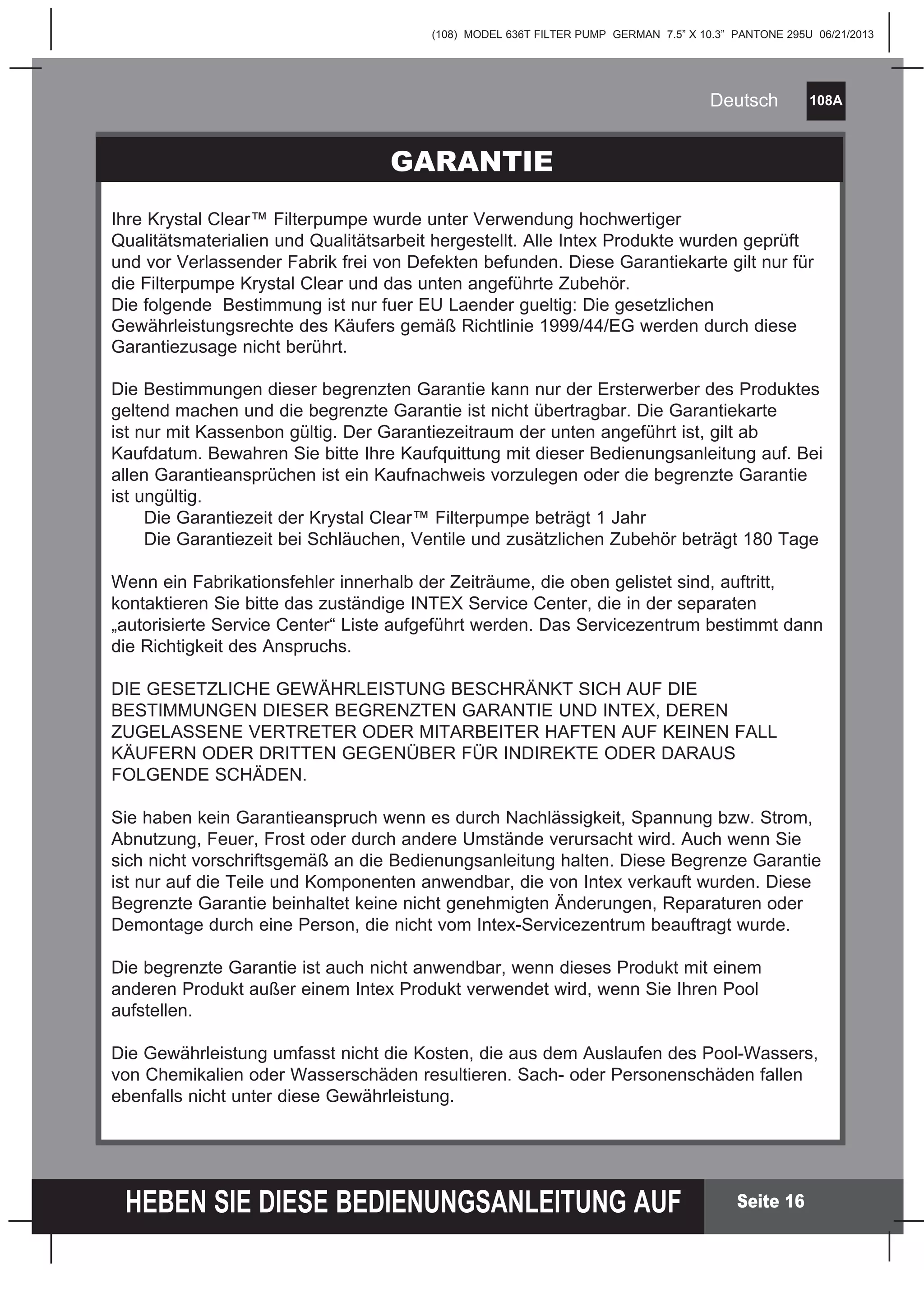(108) MODEL 636T FILTER PUMP GERMAN 7.5” X 10.3” PANTONE 295U 06/21/2013
108A
HEBEN SIE DIESE BEDIENUNGSANLEITUNG AUF
Deutsch
Seite 16
Ihre Krystal Clear™ Filterpumpe wurde unter Verwendung hochwertiger
Qualitätsmaterialien und Qualitätsarbeit hergestellt. Alle Intex Produkte wurden geprüft
und vor Verlassender Fabrik frei von Defekten befunden. Diese Garantiekarte gilt nur für
die Filterpumpe Krystal Clear und das unten angeführte Zubehör.
Die folgende Bestimmung ist nur fuer EU Laender gueltig: Die gesetzlichen
Gewährleistungsrechte des Käufers gemäß Richtlinie 1999/44/EG werden durch diese
Garantiezusage nicht berührt.
Die Bestimmungen dieser begrenzten Garantie kann nur der Ersterwerber des Produktes
geltend machen und die begrenzte Garantie ist nicht übertragbar. Die Garantiekarte
ist nur mit Kassenbon gültig. Der Garantiezeitraum der unten angeführt ist, gilt ab
Kaufdatum. Bewahren Sie bitte Ihre Kaufquittung mit dieser Bedienungsanleitung auf. Bei
allen Garantieansprüchen ist ein Kaufnachweis vorzulegen oder die begrenzte Garantie
ist ungültig.
Die Garantiezeit der Krystal Clear™ Filterpumpe beträgt 1 Jahr
Die Garantiezeit bei Schläuchen, Ventile und zusätzlichen Zubehör beträgt 180 Tage
Wenn ein Fabrikationsfehler innerhalb der Zeiträume, die oben gelistet sind, auftritt,
kontaktieren Sie bitte das zuständige INTEX Service Center, die in der separaten
„autorisierte Service Center“ Liste aufgeführt werden. Das Servicezentrum bestimmt dann
die Richtigkeit des Anspruchs.
DIE GESETZLICHE GEWÄHRLEISTUNG BESCHRÄNKT SICH AUF DIE
BESTIMMUNGEN DIESER BEGRENZTEN GARANTIE UND INTEX, DEREN
ZUGELASSENE VERTRETER ODER MITARBEITER HAFTEN AUF KEINEN FALL
KÄUFERN ODER DRITTEN GEGENÜBER FÜR INDIREKTE ODER DARAUS
FOLGENDE SCHÄDEN.
Sie haben kein Garantieanspruch wenn es durch Nachlässigkeit, Spannung bzw. Strom,
Abnutzung, Feuer, Frost oder durch andere Umstände verursacht wird. Auch wenn Sie
sich nicht vorschriftsgemäß an die Bedienungsanleitung halten. Diese Begrenze Garantie
ist nur auf die Teile und Komponenten anwendbar, die von Intex verkauft wurden. Diese
Begrenzte Garantie beinhaltet keine nicht genehmigten Änderungen, Reparaturen oder
Demontage durch eine Person, die nicht vom Intex-Servicezentrum beauftragt wurde.
Die begrenzte Garantie ist auch nicht anwendbar, wenn dieses Produkt mit einem
anderen Produkt außer einem Intex Produkt verwendet wird, wenn Sie Ihren Pool
aufstellen.
Die Gewährleistung umfasst nicht die Kosten, die aus dem Auslaufen des Pool-Wassers,
von Chemikalien oder Wasserschäden resultieren. Sach- oder Personenschäden fallen
ebenfalls nicht unter diese Gewährleistung.
GARANTIE
 