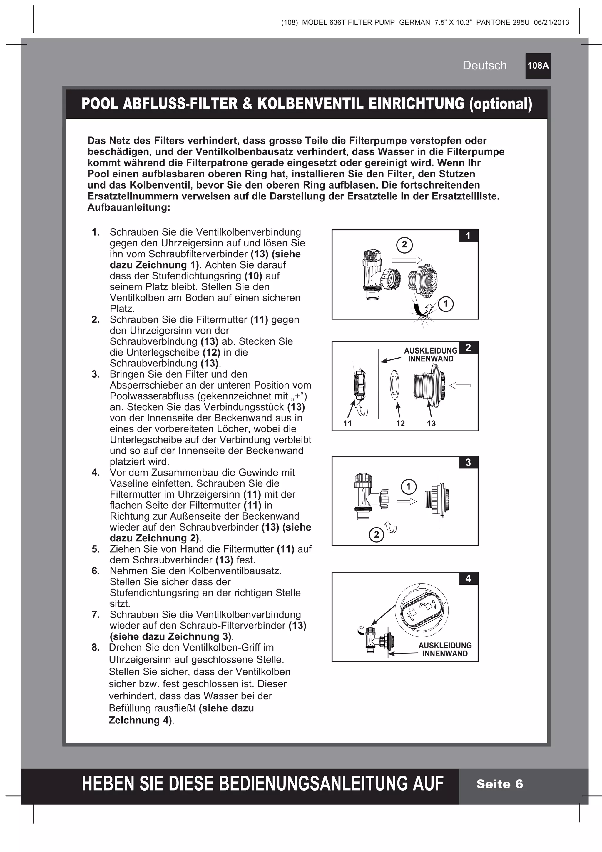 (108) MODEL 636T FILTER PUMP GERMAN 7.5” X 10.3” PANTONE 295U 06/21/2013
108A
HEBEN SIE DIESE BEDIENUNGSANLEITUNG AUF
Deutsch
Seite 6
1. Schrauben Sie die Ventilkolbenverbindung
gegen den Uhrzeigersinn auf und lösen Sie
ihn vom Schraubfilterverbinder (13) (siehe
dazu Zeichnung 1). Achten Sie darauf
dass der Stufendichtungsring (10) auf
seinem Platz bleibt. Stellen Sie den
Ventilkolben am Boden auf einen sicheren
Platz.
2. Schrauben Sie die Filtermutter (11) gegen
den Uhrzeigersinn von der
Schraubverbindung (13) ab. Stecken Sie
die Unterlegscheibe (12) in die
Schraubverbindung (13).
3. Bringen Sie den Filter und den
Absperrschieber an der unteren Position vom
Poolwasserabfluss (gekennzeichnet mit „+“)
an. Stecken Sie das Verbindungsstück (13)
von der Innenseite der Beckenwand aus in
eines der vorbereiteten Löcher, wobei die
Unterlegscheibe auf der Verbindung verbleibt
und so auf der Innenseite der Beckenwand
platziert wird.
4. Vor dem Zusammenbau die Gewinde mit
Vaseline einfetten. Schrauben Sie die
Filtermutter im Uhrzeigersinn (11) mit der
flachen Seite der Filtermutter (11) in
Richtung zur Außenseite der Beckenwand
wieder auf den Schraubverbinder (13) (siehe
dazu Zeichnung 2).
5. Ziehen Sie von Hand die Filtermutter (11) auf
dem Schraubverbinder (13) fest.
6. Nehmen Sie den Kolbenventilbausatz.
Stellen Sie sicher dass der
Stufendichtungsring an der richtigen Stelle
sitzt.
7. Schrauben Sie die Ventilkolbenverbindung
wieder auf den Schraub-Filterverbinder (13)
(siehe dazu Zeichnung 3).
8. Drehen Sie den Ventilkolben-Griff im
Uhrzeigersinn auf geschlossene Stelle.
Stellen Sie sicher, dass der Ventilkolben
sicher bzw. fest geschlossen ist. Dieser
verhindert, dass das Wasser bei der
Befüllung rausfließt (siehe dazu
Zeichnung 4).
POOL ABFLUSS-FILTER & KOLBENVENTIL EINRICHTUNG (optional)
Das Netz des Filters verhindert, dass grosse Teile die Filterpumpe verstopfen oder
beschädigen, und der Ventilkolbenbausatz verhindert, dass Wasser in die Filterpumpe
kommt während die Filterpatrone gerade eingesetzt oder gereinigt wird. Wenn Ihr
Pool einen aufblasbaren oberen Ring hat, installieren Sie den Filter, den Stutzen
und das Kolbenventil, bevor Sie den oberen Ring aufblasen. Die fortschreitenden
Ersatzteilnummern verweisen auf die Darstellung der Ersatzteile in der Ersatzteilliste.
Aufbauanleitung:
12 13
2AUSKLEIDUNG
INNENWAND
11
1
2
1
3
1
2
4
AUSKLEIDUNG
INNENWAND
 