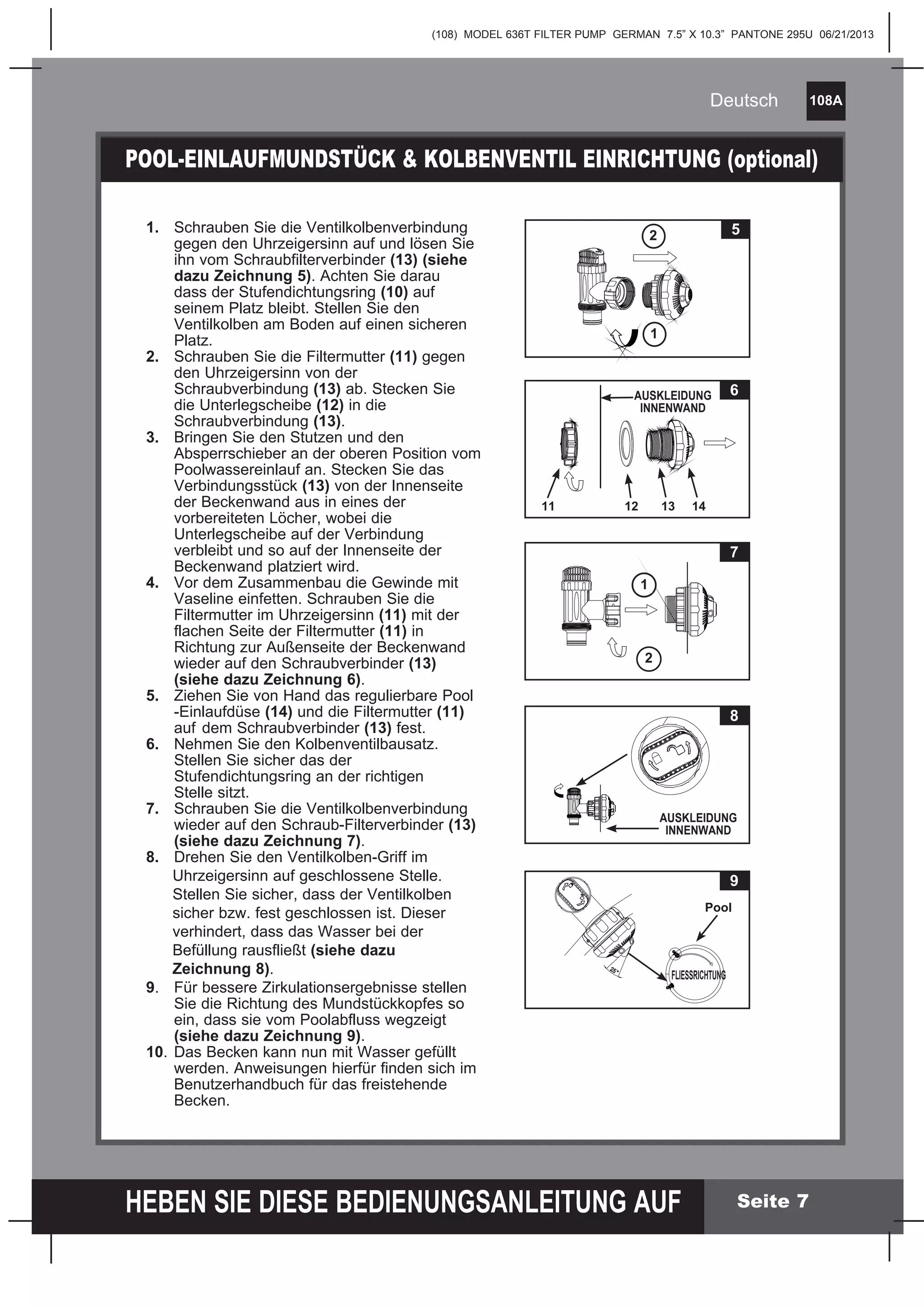 (108) MODEL 636T FILTER PUMP GERMAN 7.5” X 10.3” PANTONE 295U 06/21/2013
108A
HEBEN SIE DIESE BEDIENUNGSANLEITUNG AUF
Deutsch
Seite 7
1. Schrauben Sie die Ventilkolbenverbindung
gegen den Uhrzeigersinn auf und lösen Sie
ihn vom Schraubfilterverbinder (13) (siehe
dazu Zeichnung 5). Achten Sie darau
dass der Stufendichtungsring (10) auf
seinem Platz bleibt. Stellen Sie den
Ventilkolben am Boden auf einen sicheren
Platz.
2. Schrauben Sie die Filtermutter (11) gegen
den Uhrzeigersinn von der
Schraubverbindung (13) ab. Stecken Sie
die Unterlegscheibe (12) in die
Schraubverbindung (13).
3. Bringen Sie den Stutzen und den
Absperrschieber an der oberen Position vom
Poolwassereinlauf an. Stecken Sie das
Verbindungsstück (13) von der Innenseite
der Beckenwand aus in eines der
vorbereiteten Löcher, wobei die
Unterlegscheibe auf der Verbindung
verbleibt und so auf der Innenseite der
Beckenwand platziert wird.
4. Vor dem Zusammenbau die Gewinde mit
Vaseline einfetten. Schrauben Sie die
Filtermutter im Uhrzeigersinn (11) mit der
flachen Seite der Filtermutter (11) in
Richtung zur Außenseite der Beckenwand
wieder auf den Schraubverbinder (13)
(siehe dazu Zeichnung 6).
5. Ziehen Sie von Hand das regulierbare Pool
-Einlaufdüse (14) und die Filtermutter (11)
auf dem Schraubverbinder (13) fest.
6. Nehmen Sie den Kolbenventilbausatz.
Stellen Sie sicher das der
Stufendichtungsring an der richtigen
Stelle sitzt.
7. Schrauben Sie die Ventilkolbenverbindung
wieder auf den Schraub-Filterverbinder (13)
(siehe dazu Zeichnung 7).
8. Drehen Sie den Ventilkolben-Griff im
Uhrzeigersinn auf geschlossene Stelle.
Stellen Sie sicher, dass der Ventilkolben
sicher bzw. fest geschlossen ist. Dieser
verhindert, dass das Wasser bei der
Befüllung rausfließt (siehe dazu
Zeichnung 8).
9. Für bessere Zirkulationsergebnisse stellen
Sie die Richtung des Mundstückkopfes so
ein, dass sie vom Poolabfluss wegzeigt
(siehe dazu Zeichnung 9).
10. Das Becken kann nun mit Wasser gefüllt
werden. Anweisungen hierfür finden sich im
Benutzerhandbuch für das freistehende
Becken.
POOL-EINLAUFMUNDSTÜCK & KOLBENVENTIL EINRICHTUNG (optional)
5
1
7
1
2
6
12 13 14
AUSKLEIDUNG
INNENWAND
11
2
8
AUSKLEIDUNG
INNENWAND
9
Pool
FLIESSRICHTUNG
 