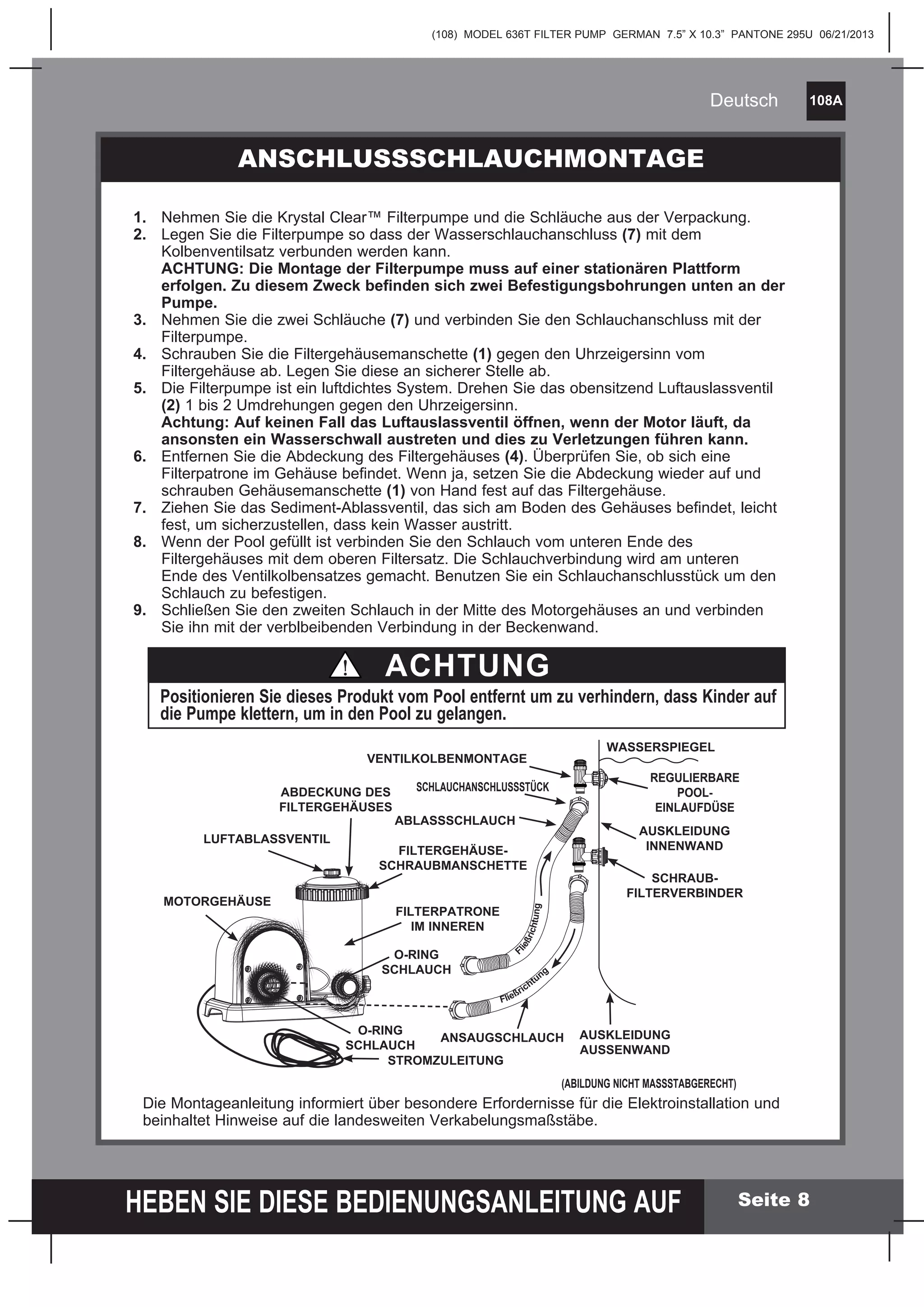 (108) MODEL 636T FILTER PUMP GERMAN 7.5” X 10.3” PANTONE 295U 06/21/2013
108A
HEBEN SIE DIESE BEDIENUNGSANLEITUNG AUF
Deutsch
Seite 8
ANSCHLUSSSCHLAUCHMONTAGE
1. Nehmen Sie die Krystal Clear™ Filterpumpe und die Schläuche aus der Verpackung.
2. Legen Sie die Filterpumpe so dass der Wasserschlauchanschluss (7) mit dem
Kolbenventilsatz verbunden werden kann.
ACHTUNG: Die Montage der Filterpumpe muss auf einer stationären Plattform
erfolgen. Zu diesem Zweck befinden sich zwei Befestigungsbohrungen unten an der
Pumpe.
3. Nehmen Sie die zwei Schläuche (7) und verbinden Sie den Schlauchanschluss mit der
Filterpumpe.
4. Schrauben Sie die Filtergehäusemanschette (1) gegen den Uhrzeigersinn vom
Filtergehäuse ab. Legen Sie diese an sicherer Stelle ab.
5. Die Filterpumpe ist ein luftdichtes System. Drehen Sie das obensitzend Luftauslassventil
(2) 1 bis 2 Umdrehungen gegen den Uhrzeigersinn.
Achtung: Auf keinen Fall das Luftauslassventil öffnen, wenn der Motor läuft, da
ansonsten ein Wasserschwall austreten und dies zu Verletzungen führen kann.
6. Entfernen Sie die Abdeckung des Filtergehäuses (4). Überprüfen Sie, ob sich eine
Filterpatrone im Gehäuse befindet. Wenn ja, setzen Sie die Abdeckung wieder auf und
schrauben Gehäusemanschette (1) von Hand fest auf das Filtergehäuse.
7. Ziehen Sie das Sediment-Ablassventil, das sich am Boden des Gehäuses befindet, leicht
fest, um sicherzustellen, dass kein Wasser austritt.
8. Wenn der Pool gefüllt ist verbinden Sie den Schlauch vom unteren Ende des
Filtergehäuses mit dem oberen Filtersatz. Die Schlauchverbindung wird am unteren
Ende des Ventilkolbensatzes gemacht. Benutzen Sie ein Schlauchanschlusstück um den
Schlauch zu befestigen.
9. Schließen Sie den zweiten Schlauch in der Mitte des Motorgehäuses an und verbinden
Sie ihn mit der verblbeibenden Verbindung in der Beckenwand.
ACHTUNG
Positionieren Sie dieses Produkt vom Pool entfernt um zu verhindern, dass Kinder auf
die Pumpe klettern, um in den Pool zu gelangen.
Die Montageanleitung informiert über besondere Erfordernisse für die Elektroinstallation und
beinhaltet Hinweise auf die landesweiten Verkabelungsmaßstäbe.
FILTERGEHÄUSE-
SCHRAUBMANSCHETTE
SCHLAUCHANSCHLUSSSTÜCK
ABLASSSCHLAUCH
WASSERSPIEGEL
REGULIERBARE
POOL-
EINLAUFDÜSE
AUSKLEIDUNG
INNENWAND
SCHRAUB-
FILTERVERBINDER
AUSKLEIDUNG
AUSSENWAND
(ABILDUNG NICHT MASSSTABGERECHT)
ANSAUGSCHLAUCH
Fließrichtung
F
ließrichtung
VENTILKOLBENMONTAGE
FILTERPATRONE
IM INNEREN
MOTORGEHÄUSE
LUFTABLASSVENTIL
ABDECKUNG DES
FILTERGEHÄUSES
O-RING
SCHLAUCH
STROMZULEITUNG
O-RING
SCHLAUCH
 