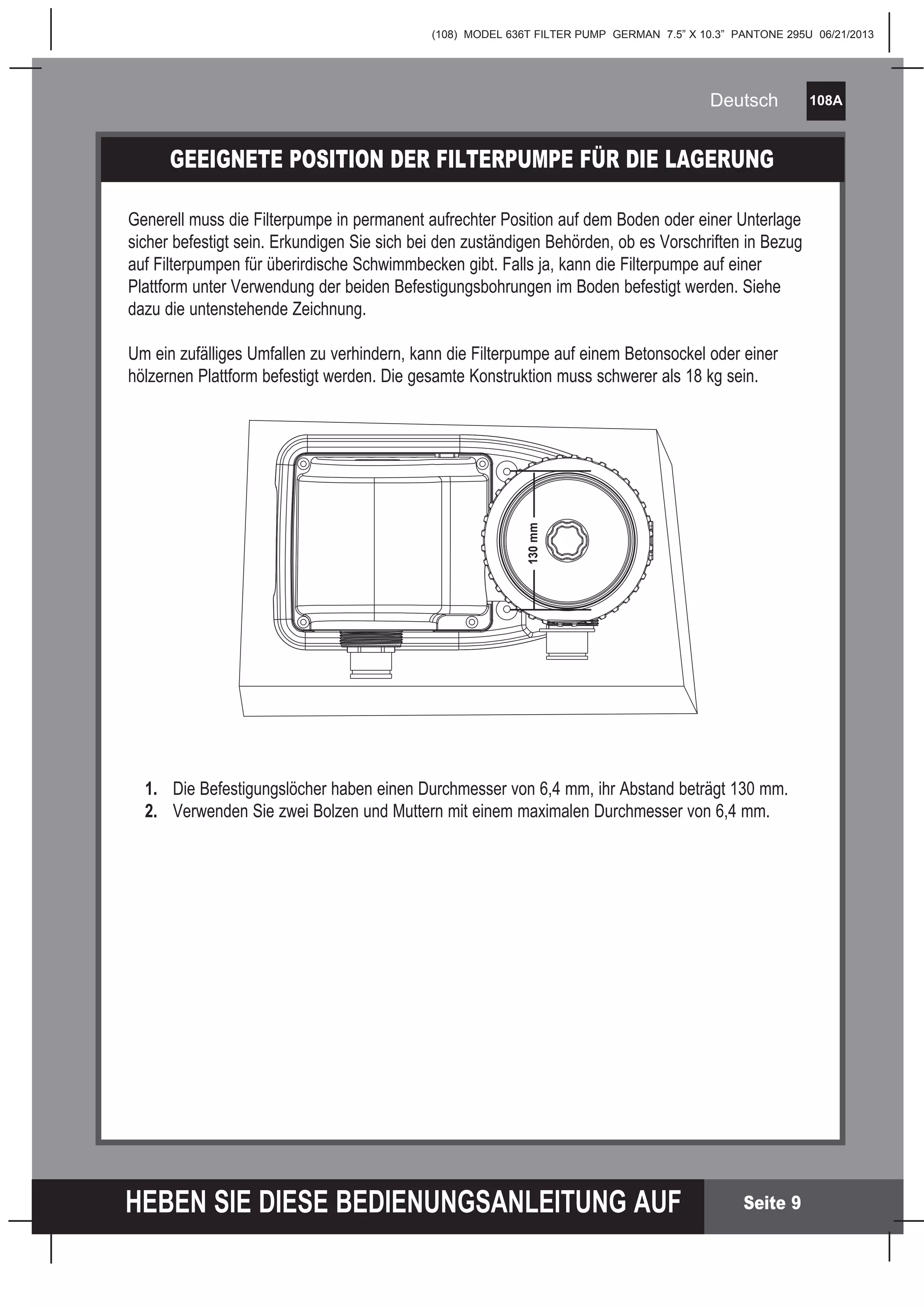 (108) MODEL 636T FILTER PUMP GERMAN 7.5” X 10.3” PANTONE 295U 06/21/2013
108A
HEBEN SIE DIESE BEDIENUNGSANLEITUNG AUF
Deutsch
Seite 9
GEEIGNETE POSITION DER FILTERPUMPE FÜR DIE LAGERUNG
Generell muss die Filterpumpe in permanent aufrechter Position auf dem Boden oder einer Unterlage
sicher befestigt sein. Erkundigen Sie sich bei den zuständigen Behörden, ob es Vorschriften in Bezug
auf Filterpumpen für überirdische Schwimmbecken gibt. Falls ja, kann die Filterpumpe auf einer
Plattform unter Verwendung der beiden Befestigungsbohrungen im Boden befestigt werden. Siehe
dazu die untenstehende Zeichnung.
Um ein zufälliges Umfallen zu verhindern, kann die Filterpumpe auf einem Betonsockel oder einer
hölzernen Plattform befestigt werden. Die gesamte Konstruktion muss schwerer als 18 kg sein.
1. Die Befestigungslöcher haben einen Durchmesser von 6,4 mm, ihr Abstand beträgt 130 mm.
2. Verwenden Sie zwei Bolzen und Muttern mit einem maximalen Durchmesser von 6,4 mm.
130mm
 