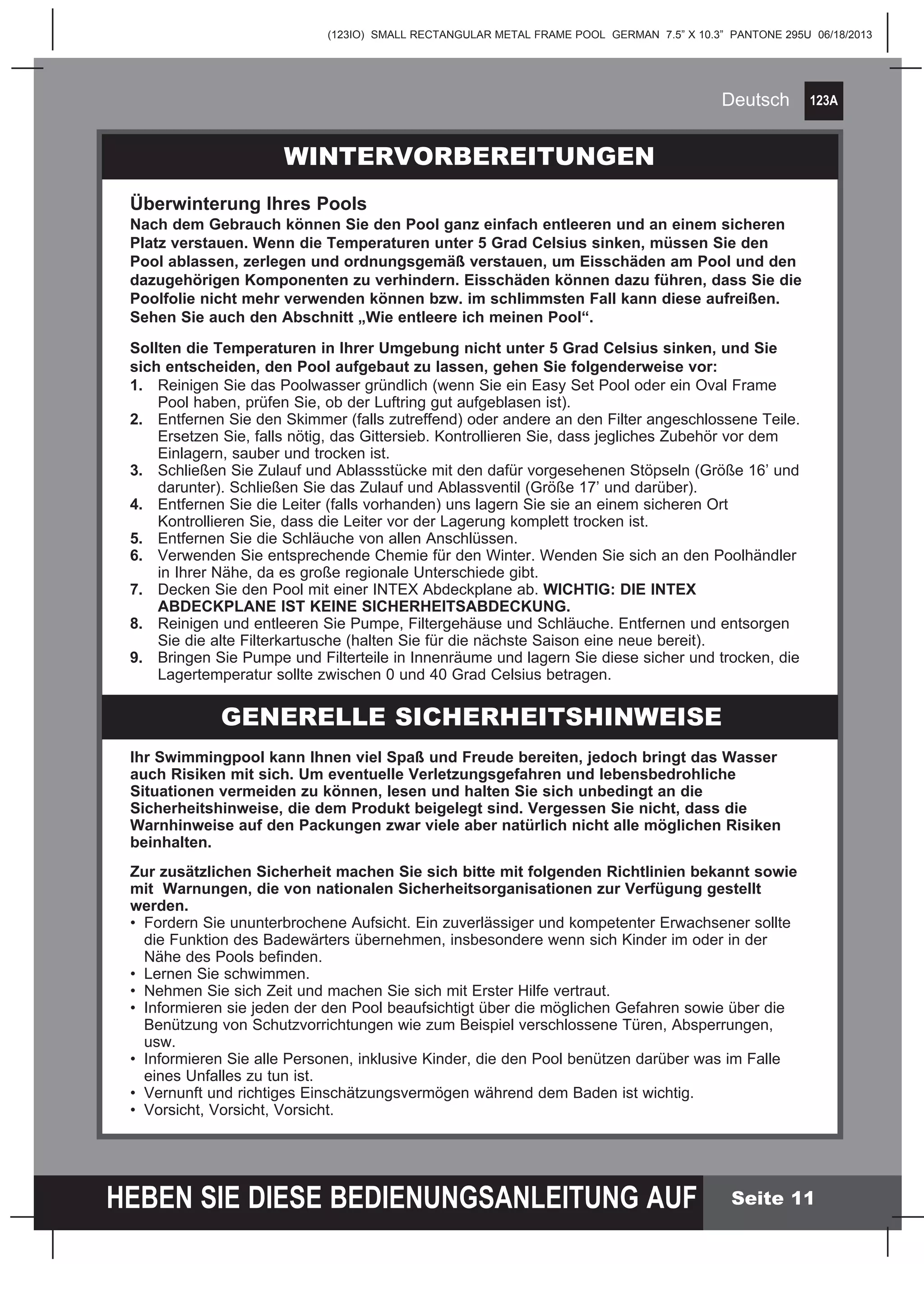 123A
HEBEN SIE DIESE BEDIENUNGSANLEITUNG AUF
(123IO) SMALL RECTANGULAR METAL FRAME POOL GERMAN 7.5” X 10.3” PANTONE 295U 06/18/2013
Deutsch
Seite 11
Ihr Swimmingpool kann Ihnen viel Spaß und Freude bereiten, jedoch bringt das Wasser
auch Risiken mit sich. Um eventuelle Verletzungsgefahren und lebensbedrohliche
Situationen vermeiden zu können, lesen und halten Sie sich unbedingt an die
Sicherheitshinweise, die dem Produkt beigelegt sind. Vergessen Sie nicht, dass die
Warnhinweise auf den Packungen zwar viele aber natürlich nicht alle möglichen Risiken
beinhalten.
Zur zusätzlichen Sicherheit machen Sie sich bitte mit folgenden Richtlinien bekannt sowie
mit Warnungen, die von nationalen Sicherheitsorganisationen zur Verfügung gestellt
werden.
•	 Fordern Sie ununterbrochene Aufsicht. Ein zuverlässiger und kompetenter Erwachsener sollte 		
	 die Funktion des Badewärters übernehmen, insbesondere wenn sich Kinder im oder in der 		
	 Nähe des Pools befinden.
•	 Lernen Sie schwimmen.
•	 Nehmen Sie sich Zeit und machen Sie sich mit Erster Hilfe vertraut.
•	 Informieren sie jeden der den Pool beaufsichtigt über die möglichen Gefahren sowie über die 		
	 Benützung von Schutzvorrichtungen wie zum Beispiel verschlossene Türen, Absperrungen, 		
	usw.
•	 Informieren Sie alle Personen, inklusive Kinder, die den Pool benützen darüber was im Falle 		
	 eines Unfalles zu tun ist.
•	 Vernunft und richtiges Einschätzungsvermögen während dem Baden ist wichtig.
•	 Vorsicht, Vorsicht, Vorsicht.
WINTERVORBEREITUNGEN
Überwinterung Ihres Pools
Nach dem Gebrauch können Sie den Pool ganz einfach entleeren und an einem sicheren
Platz verstauen. Wenn die Temperaturen unter 5 Grad Celsius sinken, müssen Sie den
Pool ablassen, zerlegen und ordnungsgemäß verstauen, um Eisschäden am Pool und den
dazugehörigen Komponenten zu verhindern. Eisschäden können dazu führen, dass Sie die
Poolfolie nicht mehr verwenden können bzw. im schlimmsten Fall kann diese aufreißen.
Sehen Sie auch den Abschnitt „Wie entleere ich meinen Pool“.
Sollten die Temperaturen in Ihrer Umgebung nicht unter 5 Grad Celsius sinken, und Sie
sich entscheiden, den Pool aufgebaut zu lassen, gehen Sie folgenderweise vor:
1.	 Reinigen Sie das Poolwasser gründlich (wenn Sie ein Easy Set Pool oder ein Oval Frame 		
	 Pool haben, prüfen Sie, ob der Luftring gut aufgeblasen ist).
2.	 Entfernen Sie den Skimmer (falls zutreffend) oder andere an den Filter angeschlossene Teile. 	
	 Ersetzen Sie, falls nötig, das Gittersieb. Kontrollieren Sie, dass jegliches Zubehör vor dem 		
	 Einlagern, sauber und trocken ist.
3.	 Schließen Sie Zulauf und Ablassstücke mit den dafür vorgesehenen Stöpseln (Größe 16’ und 	
	 darunter). Schließen Sie das Zulauf und Ablassventil (Größe 17’ und darüber).
4.	 Entfernen Sie die Leiter (falls vorhanden) uns lagern Sie sie an einem sicheren Ort 			
	 Kontrollieren Sie, dass die Leiter vor der Lagerung komplett trocken ist.
5.	 Entfernen Sie die Schläuche von allen Anschlüssen.
6.	 Verwenden Sie entsprechende Chemie für den Winter. Wenden Sie sich an den Poolhändler 	
	 in Ihrer Nähe, da es große regionale Unterschiede gibt.
7.	 Decken Sie den Pool mit einer INTEX Abdeckplane ab. WICHTIG: DIE INTEX 			
	 ABDECKPLANE IST KEINE SICHERHEITSABDECKUNG.
8.	 Reinigen und entleeren Sie Pumpe, Filtergehäuse und Schläuche. Entfernen und entsorgen 		
	 Sie die alte Filterkartusche (halten Sie für die nächste Saison eine neue bereit).
9.	 Bringen Sie Pumpe und Filterteile in Innenräume und lagern Sie diese sicher und trocken, die 	
	 Lagertemperatur sollte zwischen 0 und 40 Grad Celsius betragen.
GENERELLE SICHERHEITSHINWEISE
 