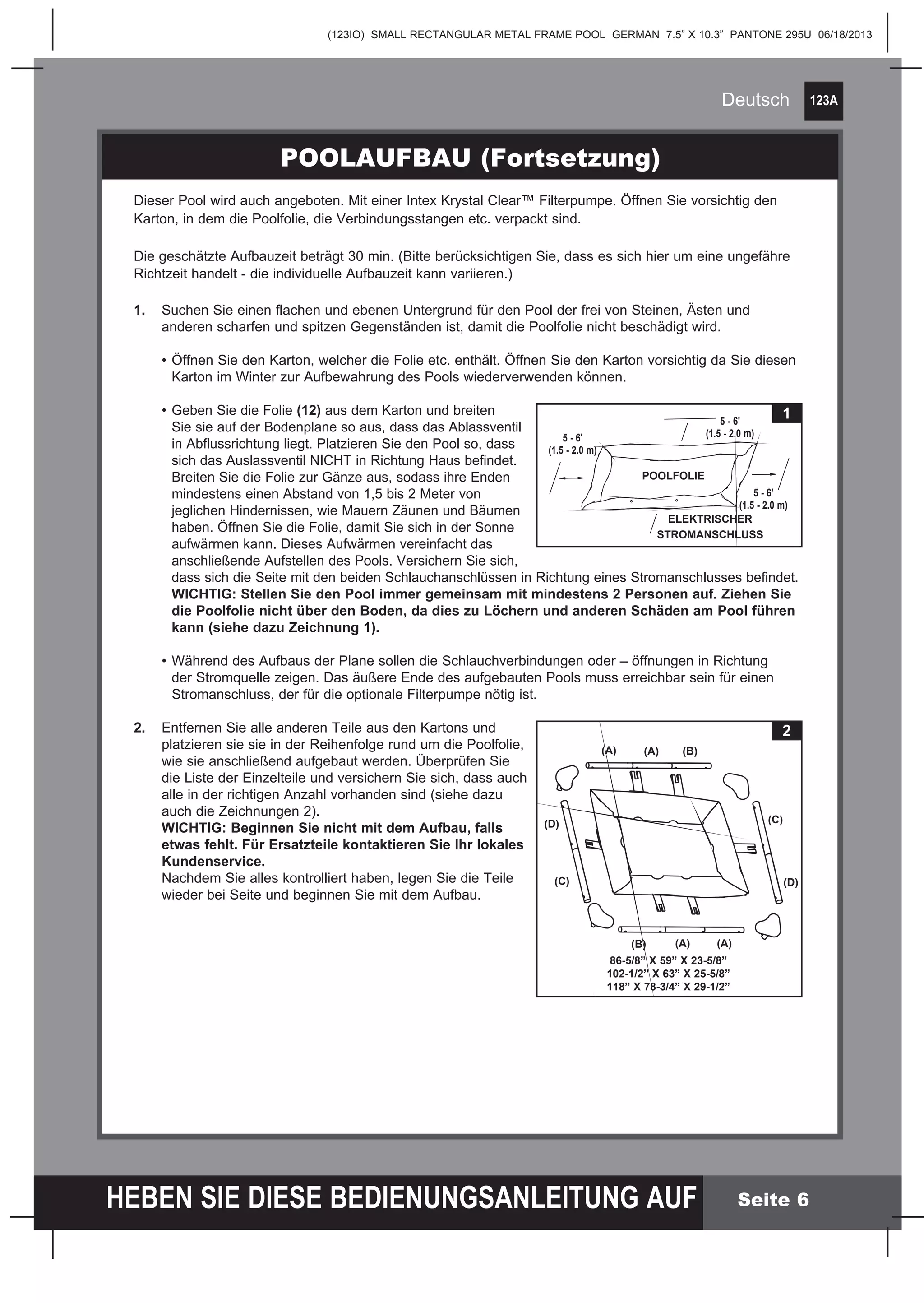 123A
HEBEN SIE DIESE BEDIENUNGSANLEITUNG AUF
(123IO) SMALL RECTANGULAR METAL FRAME POOL GERMAN 7.5” X 10.3” PANTONE 295U 06/18/2013
Deutsch
Seite 6
POOLAUFBAU (Fortsetzung)
Dieser Pool wird auch angeboten. Mit einer Intex Krystal Clear™ Filterpumpe. Öffnen Sie vorsichtig den
Karton, in dem die Poolfolie, die Verbindungsstangen etc. verpackt sind.
Die geschätzte Aufbauzeit beträgt 30 min. (Bitte berücksichtigen Sie, dass es sich hier um eine ungefähre
Richtzeit handelt - die individuelle Aufbauzeit kann variieren.)
1.	 Suchen Sie einen flachen und ebenen Untergrund für den Pool der frei von Steinen, Ästen und
	 anderen scharfen und spitzen Gegenständen ist, damit die Poolfolie nicht beschädigt wird.
	 •	Öffnen Sie den Karton, welcher die Folie etc. enthält. Öffnen Sie den Karton vorsichtig da Sie diesen
		 Karton im Winter zur Aufbewahrung des Pools wiederverwenden können.
	 • 	Geben Sie die Folie (12) aus dem Karton und breiten
		 Sie sie auf der Bodenplane so aus, dass das Ablassventil
		 in Abflussrichtung liegt. Platzieren Sie den Pool so, dass
		 sich das Auslassventil NICHT in Richtung Haus befindet.
		 Breiten Sie die Folie zur Gänze aus, sodass ihre Enden
		 mindestens einen Abstand von 1,5 bis 2 Meter von
		 jeglichen Hindernissen, wie Mauern Zäunen und Bäumen
		 haben. Öffnen Sie die Folie, damit Sie sich in der Sonne
		 aufwärmen kann. Dieses Aufwärmen vereinfacht das
		 anschließende Aufstellen des Pools. Versichern Sie sich,
		 dass sich die Seite mit den beiden Schlauchanschlüssen in Richtung eines Stromanschlusses befindet.
		WICHTIG: Stellen Sie den Pool immer gemeinsam mit mindestens 2 Personen auf. Ziehen Sie
		 die Poolfolie nicht über den Boden, da dies zu Löchern und anderen Schäden am Pool führen
		 kann (siehe dazu Zeichnung 1).
	 •	Während des Aufbaus der Plane sollen die Schlauchverbindungen oder – öffnungen in Richtung
		 der Stromquelle zeigen. Das äußere Ende des aufgebauten Pools muss erreichbar sein für einen
		 Stromanschluss, der für die optionale Filterpumpe nötig ist.
2.	 Entfernen Sie alle anderen Teile aus den Kartons und
	 platzieren sie sie in der Reihenfolge rund um die Poolfolie,
	 wie sie anschließend aufgebaut werden. Überprüfen Sie
	 die Liste der Einzelteile und versichern Sie sich, dass auch
	 alle in der richtigen Anzahl vorhanden sind (siehe dazu
	 auch die Zeichnungen 2).
	 WICHTIG: Beginnen Sie nicht mit dem Aufbau, falls
	 etwas fehlt. Für Ersatzteile kontaktieren Sie Ihr lokales 	
	Kundenservice.
	 Nachdem Sie alles kontrolliert haben, legen Sie die Teile
	 wieder bei Seite und beginnen Sie mit dem Aufbau.
1
ELEKTRISCHER
STROMANSCHLUSS
POOLFOLIE
5 - 6'
(1.5 - 2.0 m)
5 - 6'
(1.5 - 2.0 m)
5 - 6'
(1.5 - 2.0 m)
2
(A)(A)(B)
(A) (A)
(C)
(D)(C)
(D)
(B)
86-5/8” X 59” X 23-5/8”
102-1/2” X 63” X 25-5/8”
118” X 78-3/4” X 29-1/2”
 