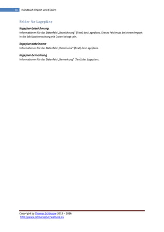 Copyright by Thomas Schössow 2013 – 2016
http://www.schluesselverwaltung.eu
10 Handbuch Import und Export
Felder für Lagepläne
lageplanbezeichnung
Informationen für das Datenfeld „Bezeichnung“ (Text) des Lageplans. Dieses Feld muss bei einem Import
in die Schlüsselverwaltung mit Daten belegt sein.
lageplandateiname
Informationen für das Datenfeld „Dateiname“ (Text) des Lageplans.
lageplanbemerkung
Informationen für das Datenfeld „Bemerkung“ (Text) des Lageplans.
 
