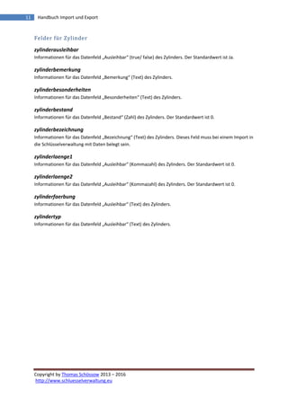 Copyright by Thomas Schössow 2013 – 2016
http://www.schluesselverwaltung.eu
11 Handbuch Import und Export
Felder für Zylinder
zylinderausleihbar
Informationen für das Datenfeld „Ausleihbar“ (true/ false) des Zylinders. Der Standardwert ist Ja.
zylinderbemerkung
Informationen für das Datenfeld „Bemerkung“ (Text) des Zylinders.
zylinderbesonderheiten
Informationen für das Datenfeld „Besonderheiten“ (Text) des Zylinders.
zylinderbestand
Informationen für das Datenfeld „Bestand“ (Zahl) des Zylinders. Der Standardwert ist 0.
zylinderbezeichnung
Informationen für das Datenfeld „Bezeichnung“ (Text) des Zylinders. Dieses Feld muss bei einem Import in
die Schlüsselverwaltung mit Daten belegt sein.
zylinderlaenge1
Informationen für das Datenfeld „Ausleihbar“ (Kommazahl) des Zylinders. Der Standardwert ist 0.
zylinderlaenge2
Informationen für das Datenfeld „Ausleihbar“ (Kommazahl) des Zylinders. Der Standardwert ist 0.
zylinderfaerbung
Informationen für das Datenfeld „Ausleihbar“ (Text) des Zylinders.
zylindertyp
Informationen für das Datenfeld „Ausleihbar“ (Text) des Zylinders.
 