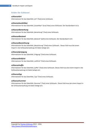 Copyright by Thomas Schössow 2013 – 2016
http://www.schluesselverwaltung.eu
13 Handbuch Import und Export
Felder für Schlüssel
schluesselart
Informationen für das Datenfeld „Art“ (Text) eines Schlüssels.
schluesselausleihbar
Informationen für das Datenfeld „Ausleihbar“ (true/ false) eines Schlüssels. Der Standardwert ist Ja.
schluesselbemerkung
Informationen für das Datenfeld „Bemerkung“ (Text) eines Schlüssels.
schluesselbestand
Informationen für das Datenfeld „Bestand“ (Zahl) eines Schlüssels. Der Standardwert ist 0.
schluesselbezeichnung
Informationen für das Datenfeld „Bezeichnung“ (Text) eines Schlüssels. Dieses Feld muss bei einem
Import in die Schlüsselverwaltung mit Daten belegt sein.
schluesselpraegung
Informationen für das Datenfeld „Prägung“ (Text) eines Schlüssels.
schluesselleihfrist
Informationen für das Datenfeld „Leihfrist“ (Text) eines Schlüssels.
schluesselsuffix
Informationen für das Datenfeld „Suffix“ (Text) eines Schlüssels. Dieses Feld muss bei einem Import in die
Schlüsselverwaltung mit Daten belegt sein.
schluesseltyp
Informationen für das Datenfeld „Typ“ (Text) eines Schlüssels.
schluesselnummer
Informationen für das Datenfeld „Nummer“ (Text) eines Schlüssels.. Dieses Feld muss bei einem Import in
die Schlüsselverwaltung mit Daten belegt sein.
 