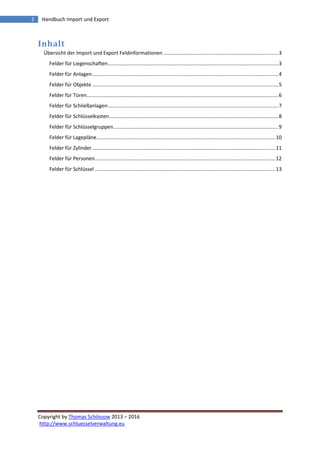 Copyright by Thomas Schössow 2013 – 2016
http://www.schluesselverwaltung.eu
2 Handbuch Import und Export
Inhalt
Übersicht der Import und Export Feldinformationen .................................................................................3
Felder für Liegenschaften........................................................................................................................3
Felder für Anlagen...................................................................................................................................4
Felder für Objekte ...................................................................................................................................5
Felder für Türen.......................................................................................................................................6
Felder für Schließanlagen........................................................................................................................7
Felder für Schlüsselkasten.......................................................................................................................8
Felder für Schlüsselgruppen....................................................................................................................9
Felder für Lagepläne..............................................................................................................................10
Felder für Zylinder.................................................................................................................................11
Felder für Personen...............................................................................................................................12
Felder für Schlüssel ...............................................................................................................................13
 