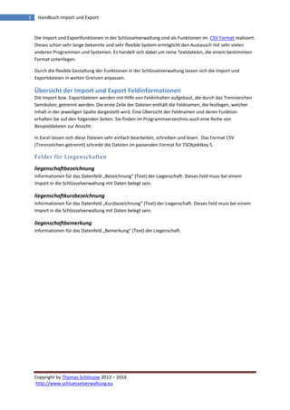 Copyright by Thomas Schössow 2013 – 2016
http://www.schluesselverwaltung.eu
3 Handbuch Import und Export
Die Import und Exportfunktionen in der Schlüsselverwaltung sind als Funktionen im CSV Format realisiert.
Dieses schon sehr lange bekannte und sehr flexible System ermöglicht den Austausch mit sehr vielen
anderen Programmen und Systemen. Es handelt sich dabei um reine Textdateien, die einem bestimmten
Format unterliegen.
Durch die flexible Gestaltung der Funktionen in der Schlüsselverwaltung lassen sich die Import und
Exportdateien in weiten Grenzen anpassen.
Übersicht der Import und Export Feldinformationen
Die Import bzw. Exportdateien werden mit Hilfe von Feldinhalten aufgebaut, die durch das Trennzeichen
Semikolon; getrennt werden. Die erste Zeile der Dateien enthält die Feldnamen, die festlegen, welcher
Inhalt in der jeweiligen Spalte dargestellt wird. Eine Übersicht der Feldnamen und deren Funktion
erhalten Sie auf den folgenden Seiten. Sie finden im Programmverzeichnis auch eine Reihe von
Beispieldateien zur Ansicht.
In Excel lassen sich diese Dateien sehr einfach bearbeiten, schreiben und lesen. Das Format CSV
(Trennzeichen-getrennt) schreibt die Dateien im passenden Format für TSObjektkey 5.
Felder für Liegenschaften
liegenschaftbezeichnung
Informationen für das Datenfeld „Bezeichnung“ (Text) der Liegenschaft. Dieses Feld muss bei einem
Import in die Schlüsselverwaltung mit Daten belegt sein.
liegenschaftkurzbezeichnung
Informationen für das Datenfeld „Kurzbezeichnung“ (Text) der Liegenschaft. Dieses Feld muss bei einem
Import in die Schlüsselverwaltung mit Daten belegt sein.
liegenschaftbemerkung
Informationen für das Datenfeld „Bemerkung“ (Text) der Liegenschaft.
 
