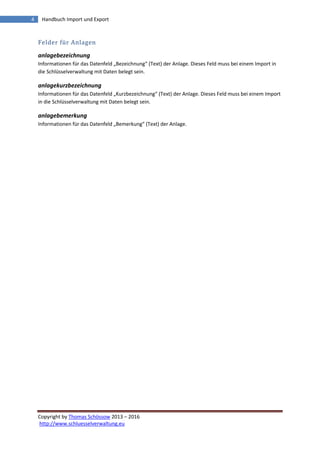 Copyright by Thomas Schössow 2013 – 2016
http://www.schluesselverwaltung.eu
4 Handbuch Import und Export
Felder für Anlagen
anlagebezeichnung
Informationen für das Datenfeld „Bezeichnung“ (Text) der Anlage. Dieses Feld muss bei einem Import in
die Schlüsselverwaltung mit Daten belegt sein.
anlagekurzbezeichnung
Informationen für das Datenfeld „Kurzbezeichnung“ (Text) der Anlage. Dieses Feld muss bei einem Import
in die Schlüsselverwaltung mit Daten belegt sein.
anlagebemerkung
Informationen für das Datenfeld „Bemerkung“ (Text) der Anlage.
 