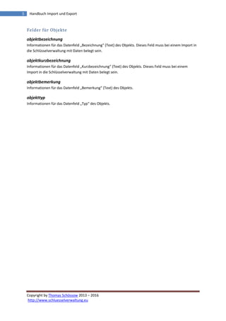 Copyright by Thomas Schössow 2013 – 2016
http://www.schluesselverwaltung.eu
5 Handbuch Import und Export
Felder für Objekte
objektbezeichnung
Informationen für das Datenfeld „Bezeichnung“ (Text) des Objekts. Dieses Feld muss bei einem Import in
die Schlüsselverwaltung mit Daten belegt sein.
objektkurzbezeichnung
Informationen für das Datenfeld „Kurzbezeichnung“ (Text) des Objekts. Dieses Feld muss bei einem
Import in die Schlüsselverwaltung mit Daten belegt sein.
objektbemerkung
Informationen für das Datenfeld „Bemerkung“ (Text) des Objekts.
objekttyp
Informationen für das Datenfeld „Typ“ des Objekts.
 