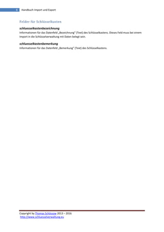 Copyright by Thomas Schössow 2013 – 2016
http://www.schluesselverwaltung.eu
8 Handbuch Import und Export
Felder für Schlüsselkasten
schluesselkastenbezeichnung
Informationen für das Datenfeld „Bezeichnung“ (Text) des Schlüsselkastens. Dieses Feld muss bei einem
Import in die Schlüsselverwaltung mit Daten belegt sein.
schluesselkastenbemerkung
Informationen für das Datenfeld „Bemerkung“ (Text) des Schlüsselkastens.
 