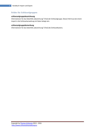 Copyright by Thomas Schössow 2013 – 2016
http://www.schluesselverwaltung.eu
9 Handbuch Import und Export
Felder für Schlüsselgruppen
schluesselgruppebezeichnung
Informationen für das Datenfeld „Bezeichnung“ (Text) der Schlüsselgruppe. Dieses Feld muss bei einem
Import in die Schlüsselverwaltung mit Daten belegt sein.
schluesselgruppebemerkung
Informationen für das Datenfeld „Bezeichnung“ (Text) des Schlüsselkastens.
 