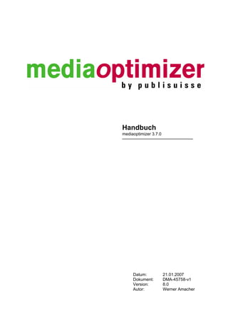 Handbuch
mediaoptimizer 3.7.0




     Datum:            21.01.2007
     Dokument:         DMA-45758-v1
     Version:          8.0
     Autor:            Werner Amacher
 
