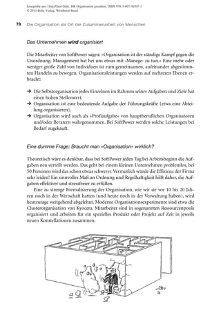 Leseprobe aus: Glatz/Graf-Götz, HB Organisation gestalten, ISBN 978-3-407-36507-1
© 2011 Beltz Verlag, Weinheim Basel

78

Die Organisation als Ort der Zusammenarbeit von Menschen

Das Unternehmen wird organisiert
Die Mitarbeiter von SoftPower sagen: »Organisation ist der ständige Kampf gegen die
Unordnung. Management hat bei uns etwas mit ›Manege‹ zu tun.« Eine mehr oder
weniger große Zahl von Individuen ist zum gemeinsamen, aufeinander abgestimmten Handeln zu bewegen. Organisationsleistungen werden auf mehreren Ebenen erbracht:

→ Die Selbstorganisation jedes Einzelnen im Rahmen seiner Aufgaben und Ziele hat
einen hohen Stellenwert.

→ Organisation ist eine bedeutende Aufgabe der Führungskräfte (etwa eine Abtei→

lung organisieren).
Organisation wird auch als »Profiaufgabe« von hauptberuflichen Organisatoren
und/oder Beratern wahrgenommen. Bei SoftPower werden solche Leistungen bei
Bedarf zugekauft.

Eine dumme Frage: Braucht man »Organisation« wirklich?
Theoretisch wäre es denkbar, dass bei SoftPower jeden Tag bei Arbeitsbeginn die Aufgaben neu verteilt werden. Das geht bei einem kleinen Unternehmen problemlos, bei
50 Personen wird das schon etwas schwerer. Vermutlich würde die Effizienz der Firma
sehr leiden! Ein sinnvolles Maß an Ordnung und Regelhaftigkeit hilft daher, die Aufgaben effektiver und stressfreier zu erfüllen.
Eine zu strenge Formalisierung der Organisation, wie wir sie vor 10 bis 20 Jahren noch in der Wirtschaft hatten (und heute noch in der Verwaltung haben), wird
heutzutage weitgehend abgelehnt. Moderne Organisationsexperimente sind etwa die
Clusterorganisation von Kyocera. Mitarbeiter sind in sogenannten Ressourcenpools
organisiert und arbeiten für ein spezielles Produkt oder Projekt auf Zeit in jeweils
neuen Konstellationen zusammen.

 