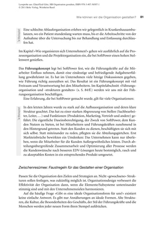 Leseprobe aus: Glatz/Graf-Götz, HB Organisation gestalten, ISBN 978-3-407-36507-1
© 2011 Beltz Verlag, Weinheim Basel

Beispiel

Wie können wir die Organisation gestalten?

Eine schlechte Ablauforganisation erleben wir gelegentlich in Krankenhausambulanzen, wo ein Patient stundenlang warten muss, bis er die Arbeitsschritte von der
Aufnahme über die Untersuchung bis zur Behandlung und Entlassung durchlaufen hat.

Im Kapitel »Wie organisieren sich Unternehmen?« gehen wir ausführlich auf die Prozessorganisation und die Projektorganisation ein, die bei SoftPower einen hohen Stellenwert genießen.

Beispiel

Das Führungskonzept legt bei SoftPower fest, wie die Führungskräfte auf die Mitarbeiter Einfluss nehmen, damit eine eindeutige und befriedigende Aufgabenerfüllung gewährleistet ist. Es hat im Unternehmen viele hitzige Diskussionen gegeben,
wie Führung richtig auszuüben sei. Das Resultat ist ein Führungskonzept mit viel
Freiraum und Verantwortung bei den Mitarbeitern. Im Kapitelabschnitt »Führungsorganisation und -strukturen gestalten« (s. S. 84 ff.) werden wir uns mit der Führungsorganisation beschäftigen.
Eine Erfahrung, die bei SoftPower gemacht wurde, gilt für viele Organisationen:
In den letzten Jahren wurde zu stark auf die Aufbauorganisation und deren klare
Struktur geachtet. Das hat zu einer starken Abgrenzung von Stellen (Sachbearbeiter, Leiter, …) und Funktionen (Produktion, Marketing, Vertrieb und andere) geführt. Die eigentliche Daseinsberechtigung, der Zweck von SoftPower, dem Kunden Nutzen zu bieten, ist bei Mitarbeitern und Führungskräften zunehmend in
den Hintergrund getreten. Statt den Kunden zu dienen, beschäftigten sie sich mit
sich selbst. Statt miteinander zu reden, pflegten sie die Abteilungsgärtchen. Erst
Markteinbrüche bewirkten ein Umdenken: Das Unternehmen kann nur überleben, wenn die Mitarbeiter für die Kunden Außergewöhnliches leisten. Durch abteilungsübergreifende Zusammenarbeit und Optimierung aller Prozesse werden
die Kundenwünsche nach besseren EDV-Lösungen heute bestmöglich, rasch und
zu akzeptablen Kosten in ein entsprechendes Produkt umgesetzt.

Zwischenresümee: Faustregeln für das Gestalten einer Organisation
Passen Sie die Organisation den Zielen und Strategien an. Nicht »gewachsene« Strukturen sollen festlegen, was zukünftig möglich ist. Organisationsdesign verbessert die
Effektivität der Organisation dann, wenn die Elemente/Subsysteme untereinander
stimmig sind und mit den Unternehmenszielen harmonieren.
Auf die häufige Frage »Gibt es eine ideale Organisationsform für uns?« existiert
keine einfache Antwort. Es gibt nur Annäherungen an ideale Formen. Alte Strukturen, die Kultur, die Besonderheiten des Geschäfts, der Stil der Führungskräfte und die
Menschen werden jeder neuen Form ihren Stempel aufdrücken.

81

 