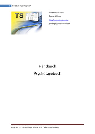 Copyright 2014 by Thomas Schössow http://www.tschoessow.org
1 Handbuch Psychotagebuch
Softwareentwicklung
Thomas Schössow
http://www.tschoessow.org
posteingang@tschoessow.com
Handbuch
Psychotagebuch
 