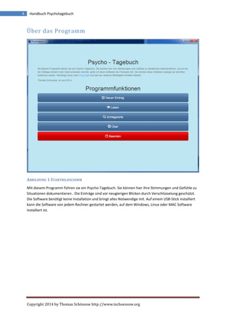 Copyright 2014 by Thomas Schössow http://www.tschoessow.org
4 Handbuch Psychotagebuch
Über das Programm
ABBILDUNG 1 STARTBILDSCHIRM
Mit diesem Programm führen sie ein Psycho-Tagebuch. Sie können hier ihre Stimmungen und Gefühle zu
Situationen dokumentieren.. Die Einträge sind vor neugierigen Blicken durch Verschlüsselung geschützt.
Die Software benötigt keine Installation und bringt alles Notwendige mit. Auf einem USB-Stick installiert
kann die Software von jedem Rechner gestartet werden, auf dem Windows, Linux oder MAC Software
installiert ist.
 