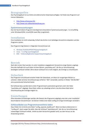 Copyright 2014 by Thomas Schössow http://www.tschoessow.org
5 Handbuch Psychotagebuch
Bezugsquellen
Das Psychotagebuch ist nur Online als elektronischer Download verfügbar. Sie finden das Programm auf
meinen Webseiten.
 http://www.schoessow.info
 http://www.net-softwareentwicklung.com
Systemvoraussetzungen
Das hier beschriebene Programm benötigt keine besonderen Systemvoraussetzungen. Es ist lauffähig
unter Windows32/64, Linux32/64 sowie Mac (ungetestet).
Installation
Eine Installation ist nicht notwendig. Einfach das Archiv in ein beliebiges Verzeichnis entpacken und das
Programm starten.
Das Programm legt Dateien in folgenden Verzeichnissen ab:
 Windows %LOCALAPPDATA%/psychotagebuch
 Linux: ~/.config/ psychotagebuch
 OSX: ~/Library/Application Support/psychotagebuch
Betrieb
Nach dem ersten Start werden im unter Installation angegebenen Verzeichnis einige Dateien angelegt.
Darunter befindet sich auch Datei mit dem Namen „psychokey.yml“, die die zur Verschlüsselung
benötigten Schlüssel enthält. Ohne diesen Schlüssel ist es nicht möglich, die Einträge zu entschlüsseln.
Sicherheit
Das Programm verschlüsselt einzelne Felder der Datenbank, um diese vor neugierigien Blicken zu
schützen. Dabei wird das Verschlüsselungs verfahren “AES” verwendet, welches im Mode “256 Bit/CBC”
eine ausreichende Sicherheit bietet.
Die Schlüssel dazu werden beim ersten Programmstart automatisch generiert und in der Datei
“psychokey.yml” abgelegt. Diese Datei sollten sie unbedingt sichern, da ohne diese Datei keine
Entschlüsselung der Einträge möglich ist.
Einstellungen
Ohne beondere Einstellungen werden alle Dateien des Programms abgelegt unter den unter Installation
beschriebenen Verzeichnissen. Sie können mittels einer Datei config.yml einige Einstellungen verändern.
Schlüsseldatei aus Programmverzeichnis laden
Dazu finden Sie im Archiv eine Datei “config_separate_keyfile.yml”. Wenn sie diese umbenennen in
“config.yml”, dann sorgen Sie dafür, dass der Schlüssel “psychokey.yml”, der die zur Verschlüsselung
notwendigen Schlüssel enthält, direkt aus dem Verzeichnis geladen wird, aus dem heraus sie die
Anwendung starten.
 