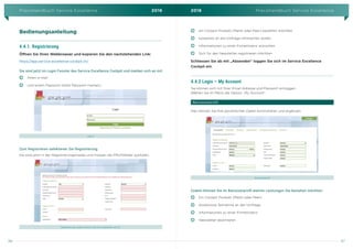 Praxishandbuch Service Excellence 2016 2016 Praxishandbuch Service Excellence
96 97
Bedienungsanleitung
4.4.1. Registrierung
Öffnen Sie Ihren Webbrowser und kopieren Sie den nachstehenden Link:
https://app.service-excellence-cockpit.ch/
Sie sind jetzt im Login Fenster des Service Excellence Cockpit und melden sich an mit
]      ] Ihrem e-mail
]      ] und einem Passwort (bitte Passwort merken)
Log-In
Zum Registrieren selektieren Sie Registrierung.
Sie sind jetzt in der Registrierungsmaske und müssen die Pflichtfelder ausfüllen.
Registrierung, zudem können Sie hier selektieren ob Sie:
]      ] ein Cockpit Produkt (Markt oder Peer) bestellen möchten
]      ] kostenlos an die Umfrage mitmachen wollen
]      ] Informationen zu einer Firmenlizenz wünschen
]      ] Sich für den Newsletter registrieren möchten
Schliessen Sie ab mit „Absenden“ loggen Sie sich im Service Excellence
Cockpit ein.
4.4.2 Login – My Account
Sie können sich mit Ihrer Email-Adresse und Passwort einloggen.
Wählen Sie im Menü die Option „My Account“.
Benutzerprofil
Hier können Sie Ihre persönlichen Daten kontrollieren und ergänzen.
Benutzerprofil
Zudem können Sie im Benutzerprofil welche Leistungen Sie beziehen möchten:
]      ] Ein Cockpit Produkt (Markt oder Peer)
]      ] Kostenlose Teilnahme an der Umfrage
]      ] Informationen zu einer Firmenlizenz
]      ] Newsletter abonnieren
 