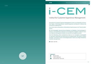 2016 Praxishandbuch Service Excellence
123
I-CEM
122
5.7
Das Institut für Customer Experience Management (i-Cem) ist ein Netzwerk von Know-
how-Trägern, Technologieanbietern, Systemintegratoren und Beratern im Bereich des
innovativen Kundenservices.
Das Institut bietet umfassendes und aktuellstes Expertenwissen zum Thema Kunden-
service.
Wir sind Impulsgeber, Sparring Partner, Moderator und Mediator. Durch jahrelange Er-
fahrung in verschiedensten operativen und strategischen Aufgaben im Bereich Custo-
mer Experience Management arbeiten wir praxisnah und ergebnisorientiert.
Durch die Bündelung dieser Kompetenzen bieten wir ein komplettes Lösungspaket
zur optimalen Gestaltung und Steuerung Ihrer Kundenkontakte. Wir beraten, erstellen
Konzepte, unterstützen bei der Technologieauswahl, finden die richtigen Mitarbeiter,
trainieren und optimieren.
    www.i-cem.de
Institut für Customer Experience Management
KONTAKT:
	 Rainer Kolm
	 +49 151 52572131
	rainer.kolm@i-cem.com
 
