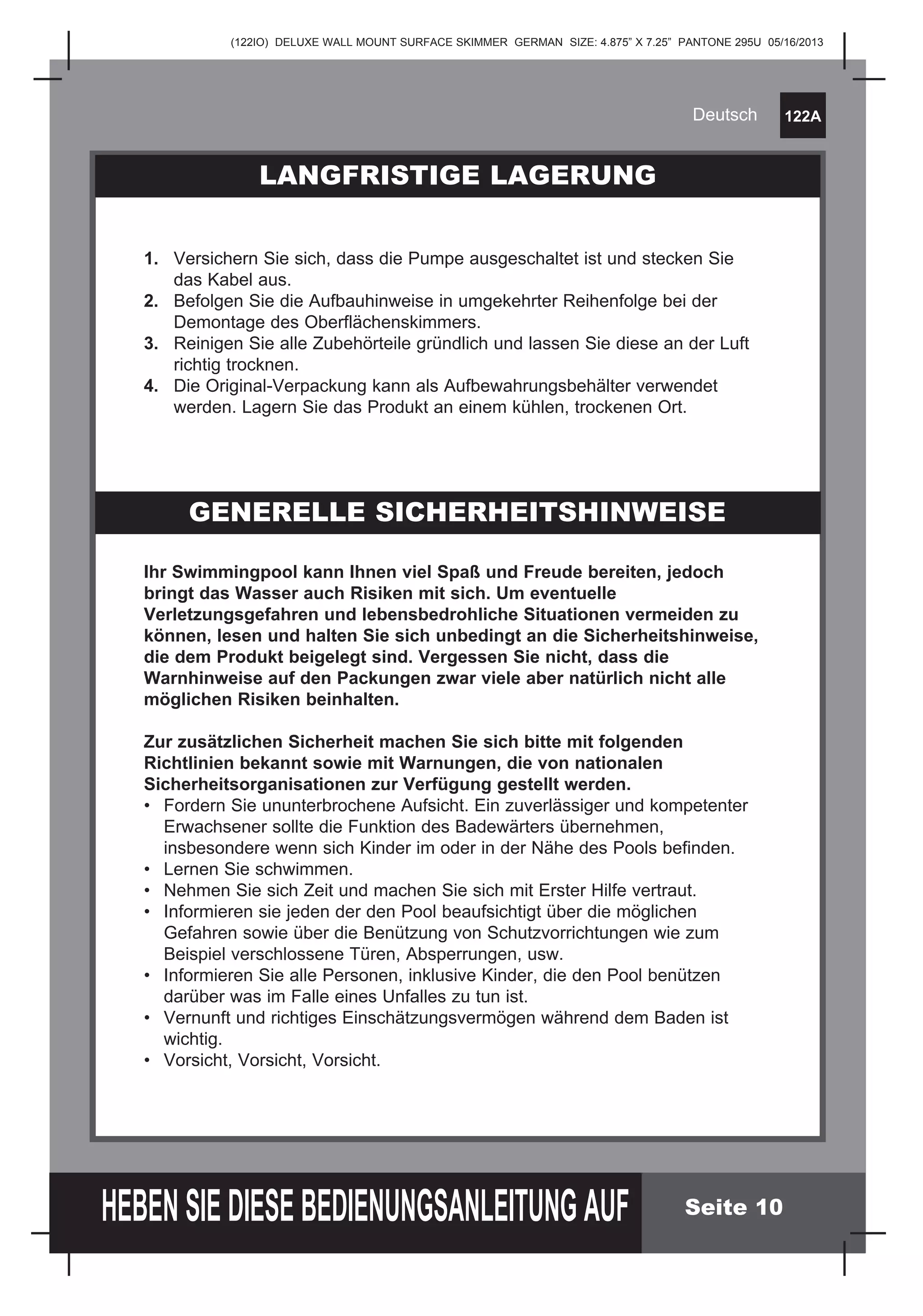 (122IO) DELUXE WALL MOUNT SURFACE SKIMMER GERMAN SIZE: 4.875” X 7.25” PANTONE 295U 05/16/2013
122A
HEBEN SIE DIESE BEDIENUNGSANLEITUNG AUF
Deutsch
Seite 10
Ihr Swimmingpool kann Ihnen viel Spaß und Freude bereiten, jedoch
bringt das Wasser auch Risiken mit sich. Um eventuelle
Verletzungsgefahren und lebensbedrohliche Situationen vermeiden zu
können, lesen und halten Sie sich unbedingt an die Sicherheitshinweise,
die dem Produkt beigelegt sind. Vergessen Sie nicht, dass die
Warnhinweise auf den Packungen zwar viele aber natürlich nicht alle
möglichen Risiken beinhalten.
Zur zusätzlichen Sicherheit machen Sie sich bitte mit folgenden
Richtlinien bekannt sowie mit Warnungen, die von nationalen
Sicherheitsorganisationen zur Verfügung gestellt werden.
•	 Fordern Sie ununterbrochene Aufsicht. Ein zuverlässiger und kompetenter 	
	 Erwachsener sollte die Funktion des Badewärters übernehmen,
	 insbesondere wenn sich Kinder im oder in der Nähe des Pools befinden.
•	 Lernen Sie schwimmen.
•	 Nehmen Sie sich Zeit und machen Sie sich mit Erster Hilfe vertraut.
•	 Informieren sie jeden der den Pool beaufsichtigt über die möglichen 	
	 Gefahren sowie über die Benützung von Schutzvorrichtungen wie zum 	
	 Beispiel verschlossene Türen, Absperrungen, usw.
•	 Informieren Sie alle Personen, inklusive Kinder, die den Pool benützen 	
	 darüber was im Falle eines Unfalles zu tun ist.
•	 Vernunft und richtiges Einschätzungsvermögen während dem Baden ist 	
	wichtig.
•	 Vorsicht, Vorsicht, Vorsicht.
LANGFRISTIGE LAGERUNG
GENERELLE SICHERHEITSHINWEISE
1.	 Versichern Sie sich, dass die Pumpe ausgeschaltet ist und stecken Sie 	
	 das Kabel aus.
2.	 Befolgen Sie die Aufbauhinweise in umgekehrter Reihenfolge bei der 	
	 Demontage des Oberflächenskimmers.
3.	 Reinigen Sie alle Zubehörteile gründlich und lassen Sie diese an der Luft 	
	 richtig trocknen.
4.	 Die Original-Verpackung kann als Aufbewahrungsbehälter verwendet 	
	 werden. Lagern Sie das Produkt an einem kühlen, trockenen Ort.
 