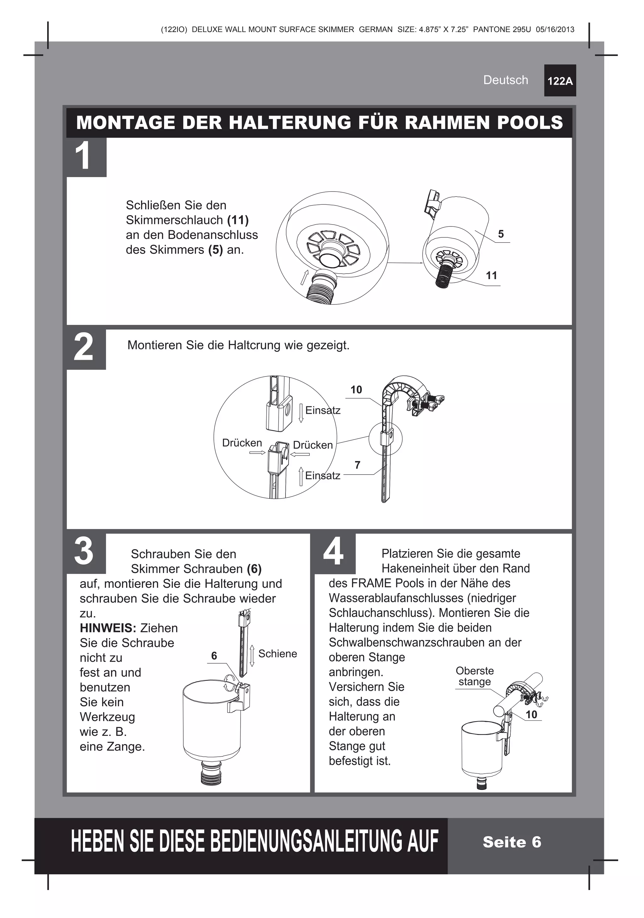 (122IO) DELUXE WALL MOUNT SURFACE SKIMMER GERMAN SIZE: 4.875” X 7.25” PANTONE 295U 05/16/2013
122A
HEBEN SIE DIESE BEDIENUNGSANLEITUNG AUF
Deutsch
Seite 6
MONTAGE DER HALTERUNG FÜR RAHMEN POOLS
1
Schließen Sie den 		
Skimmerschlauch (11)
an den Bodenanschluss 	
des Skimmers (5) an.
	
2 Montieren Sie die Haltcrung wie gezeigt.
3 4	Schrauben Sie den
	 Skimmer Schrauben (6)
auf, montieren Sie die Halterung und
schrauben Sie die Schraube wieder
zu.
HINWEIS: Ziehen
Sie die Schraube
nicht zu
fest an und
benutzen
Sie kein
Werkzeug 		
wie z. B.
eine Zange.
Schiene6
	 Platzieren Sie die gesamte
	 Hakeneinheit über den Rand
des FRAME Pools in der Nähe des
Wasserablaufanschlusses (niedriger
Schlauchanschluss). Montieren Sie die
Halterung indem Sie die beiden
Schwalbenschwanzschrauben an der
oberen Stange
anbringen.
Versichern Sie
sich, dass die
Halterung an 			
der oberen 			
Stange gut
befestigt ist.
Oberste
stange
10
5
11
Drücken Drücken
Einsatz
Einsatz
10
7
 