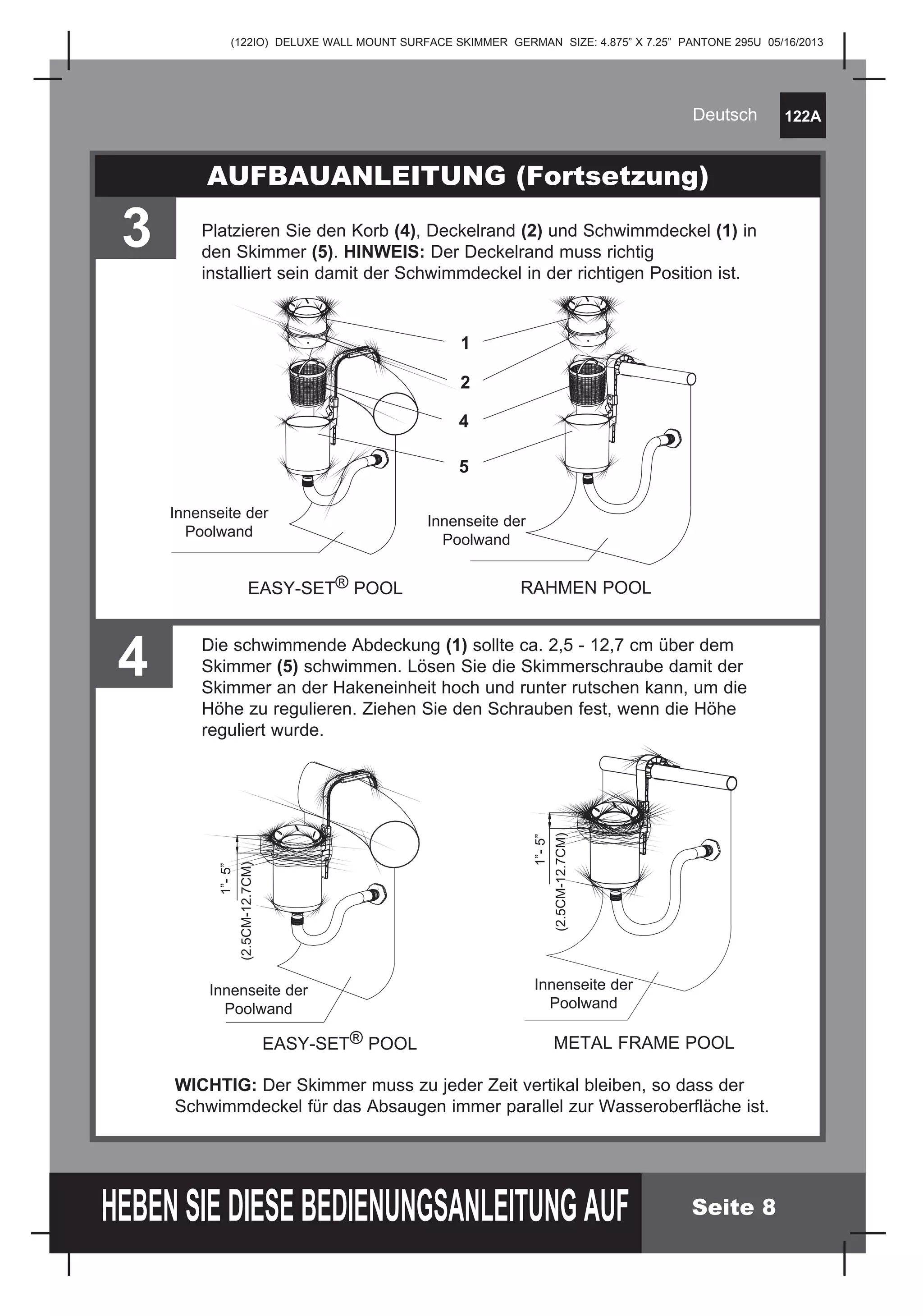 (122IO) DELUXE WALL MOUNT SURFACE SKIMMER GERMAN SIZE: 4.875” X 7.25” PANTONE 295U 05/16/2013
122A
HEBEN SIE DIESE BEDIENUNGSANLEITUNG AUF
Deutsch
Seite 8
AUFBAUANLEITUNG (Fortsetzung)
3 Platzieren Sie den Korb (4), Deckelrand (2) und Schwimmdeckel (1) in
den Skimmer (5). HINWEIS: Der Deckelrand muss richtig
installiert sein damit der Schwimmdeckel in der richtigen Position ist.
EASY-SET® POOL RAHMEN POOL
1
2
4
5
Innenseite der
Poolwand
Innenseite der
Poolwand
Innenseite der
Poolwand
Innenseite der
Poolwand
4 Die schwimmende Abdeckung (1) sollte ca. 2,5 - 12,7 cm über dem
Skimmer (5) schwimmen. Lösen Sie die Skimmerschraube damit der
Skimmer an der Hakeneinheit hoch und runter rutschen kann, um die
Höhe zu regulieren. Ziehen Sie den Schrauben fest, wenn die Höhe
reguliert wurde.
1”-5”
(2.5CM-12.7CM)
EASY-SET® POOL METAL FRAME POOL
WICHTIG: Der Skimmer muss zu jeder Zeit vertikal bleiben, so dass der
Schwimmdeckel für das Absaugen immer parallel zur Wasseroberfläche ist.
1”-5”
(2.5CM-12.7CM)
 